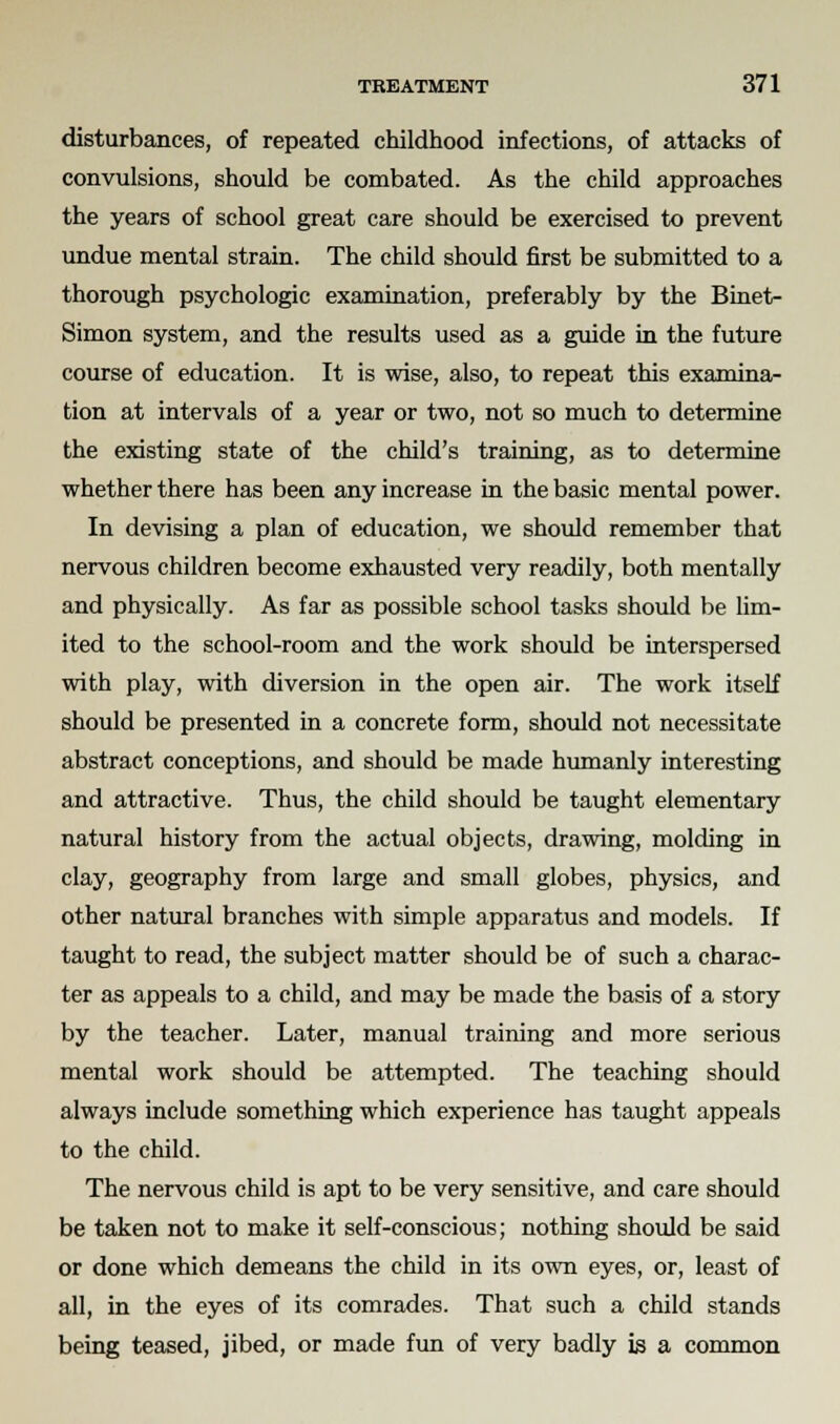 disturbances, of repeated childhood infections, of attacks of convulsions, should be combated. As the child approaches the years of school great care should be exercised to prevent undue mental strain. The child should first be submitted to a thorough psychologic examination, preferably by the Binet- Simon system, and the results used as a guide in the future course of education. It is wise, also, to repeat this examina- tion at intervals of a year or two, not so much to determine the existing state of the child's training, as to determine whether there has been any increase in the basic mental power. In devising a plan of education, we should remember that nervous children become exhausted very readily, both mentally and physically. As far as possible school tasks should be lim- ited to the school-room and the work should be interspersed with play, with diversion in the open air. The work itself should be presented in a concrete form, should not necessitate abstract conceptions, and should be made humanly interesting and attractive. Thus, the child should be taught elementary natural history from the actual objects, drawing, molding in clay, geography from large and small globes, physics, and other natural branches with simple apparatus and models. If taught to read, the subject matter should be of such a charac- ter as appeals to a child, and may be made the basis of a story by the teacher. Later, manual training and more serious mental work should be attempted. The teaching should always include something which experience has taught appeals to the child. The nervous child is apt to be very sensitive, and care should be taken not to make it self-conscious; nothing should be said or done which demeans the child in its own eyes, or, least of all, in the eyes of its comrades. That such a child stands being teased, jibed, or made fun of very badly is a common