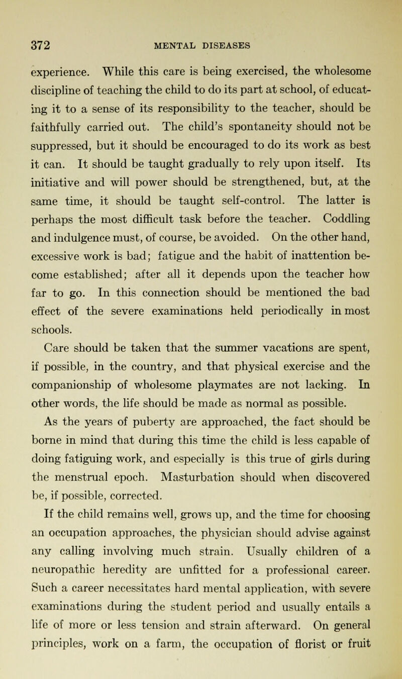 experience. While this care is being exercised, the wholesome discipline of teaching the child to do its part at school, of educat- ing it to a sense of its responsibility to the teacher, should be faithfully carried out. The child's spontaneity should not be suppressed, but it should be encouraged to do its work as best it can. It should be taught gradually to rely upon itself. Its initiative and will power should be strengthened, but, at the same time, it should be taught self-control. The latter is perhaps the most difficult task before the teacher. Coddling and indulgence must, of course, be avoided. On the other hand, excessive work is bad; fatigue and the habit of inattention be- come established; after all it depends upon the teacher how far to go. In this connection should be mentioned the bad effect of the severe examinations held periodically in most schools. Care should be taken that the summer vacations are spent, if possible, in the country, and that physical exercise and the companionship of wholesome playmates are not lacking. In other words, the life should be made as normal as possible. As the years of puberty are approached, the fact should be borne in mind that during this time the child is less capable of doing fatiguing work, and especially is this true of girls during the menstrual epoch. Masturbation should when discovered be, if possible, corrected. If the child remains well, grows up, and the time for choosing an occupation approaches, the physician should advise against any calling involving much strain. Usually children of a neuropathic heredity are unfitted for a professional career. Such a career necessitates hard mental application, with severe examinations during the student period and usually entails a life of more or less tension and strain afterward. On general principles, work on a farm, the occupation of florist or fruit