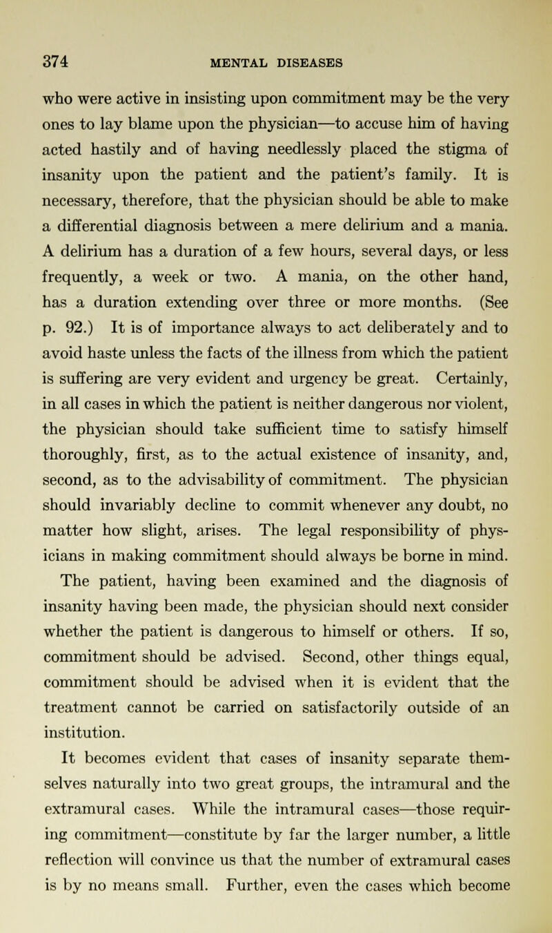 who were active in insisting upon commitment may be the very- ones to lay blame upon the physician—to accuse him of having acted hastily and of having needlessly placed the stigma of insanity upon the patient and the patient's family. It is necessary, therefore, that the physician should be able to make a differential diagnosis between a mere delirium and a mania. A delirium has a duration of a few hours, several days, or less frequently, a week or two. A mania, on the other hand, has a duration extending over three or more months. (See p. 92.) It is of importance always to act deliberately and to avoid haste unless the facts of the illness from which the patient is suffering are very evident and urgency be great. Certainly, in all cases in which the patient is neither dangerous nor violent, the physician should take sufficient time to satisfy himself thoroughly, first, as to the actual existence of insanity, and, second, as to the advisability of commitment. The physician should invariably decline to commit whenever any doubt, no matter how slight, arises. The legal responsibility of phys- icians in making commitment should always be borne in mind. The patient, having been examined and the diagnosis of insanity having been made, the physician should next consider whether the patient is dangerous to himself or others. If so, commitment should be advised. Second, other things equal, commitment should be advised when it is evident that the treatment cannot be carried on satisfactorily outside of an institution. It becomes evident that cases of insanity separate them- selves naturally into two great groups, the intramural and the extramural cases. While the intramural cases—those requir- ing commitment—constitute by far the larger number, a little reflection will convince us that the number of extramural cases is by no means small. Further, even the cases which become