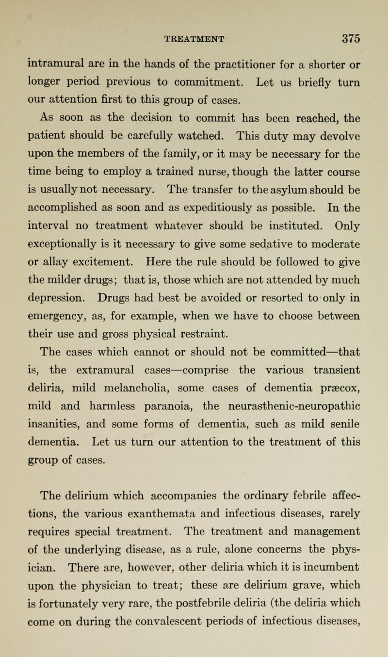 intramural are in the hands of the practitioner for a shorter or longer period previous to commitment. Let us briefly turn our attention first to this group of cases. As soon as the decision to commit has been reached, the patient should be carefully watched. This duty may devolve upon the members of the family, or it may be necessary for the time being to employ a trained nurse, though the latter course is usually not necessary. The transfer to the asylum should be accomplished as soon and as expeditiously as possible. In the interval no treatment whatever should be instituted. Only exceptionally is it necessary to give some sedative to moderate or allay excitement. Here the rule should be followed to give the milder drugs; that is, those which are not attended by much depression. Drugs had best be avoided or resorted to only in emergency, as, for example, when we have to choose between their use and gross physical restraint. The cases which cannot or should not be committed—that is, the extramural cases—comprise the various transient deliria, mild melancholia, some cases of dementia praecox, mild and harmless paranoia, the neurasthenic-neuropathic insanities, and some forms of dementia, such as mild senile dementia. Let us turn our attention to the treatment of this group of cases. The delirium which accompanies the ordinary febrile affec- tions, the various exanthemata and infectious diseases, rarely requires special treatment. The treatment and management of the underlying disease, as a rule, alone concerns the phys- ician. There are, however, other deliria which it is incumbent upon the physician to treat; these are delirium grave, which is fortunately very rare, the postfebrile deliria (the deliria which come on during the convalescent periods of infectious diseases,
