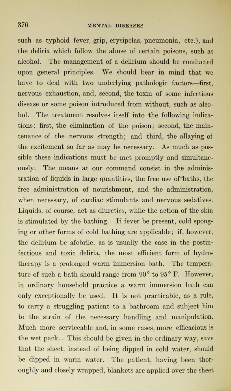 such as typhoid fever, grip, erysipelas, pneumonia, etc.), and the deliria which follow the abuse of certain poisons, such as alcohol. The management of a delirium should be conducted upon general principles. We should bear in mind that we have to deal with two underlying pathologic factors—first, nervous exhaustion, and, second, the toxin of some infectious disease or some poison introduced from without, such as alco- hol. The treatment resolves itself into the following indica- tions: first, the elimination of the poison; second, the main- tenance of the nervous strength; and third, the allaying of the excitement so far as may be necessary. As much as pos- sible these indications must be met promptly and simultane- ously. The means at our command consist in the adminis- tration of liquids in large quantities, the free use ofbaths, the free administration of nourishment, and the administration, when necessary, of cardiac stimulants and nervous sedatives. Liquids, of course, act as diuretics, while the action of the skin is stimulated by the bathing. If fever be present, cold spong- ing or other forms of cold bathing are applicable; if, however, the delirium be afebrile, as is usually the case in the postin- fectious and toxic deliria, the most efficient form of hydro- therapy is a prolonged warm immersion bath. The tempera- ture of such a bath should range from 90° to 95° F. However, in ordinary household practice a warm immersion bath can only exceptionally be used. It is not practicable, as a rule, to carry a struggling patient to a bathroom and subject him to the strain of the necessary handling and manipulation. Much more serviceable and, in some cases, more efficacious is the wet pack. This should be given in the ordinary way, save that the sheet, instead of being dipped in cold water, should be dipped in warm water. The patient, having been thor- oughly and closely wrapped, blankets are applied over the sheet