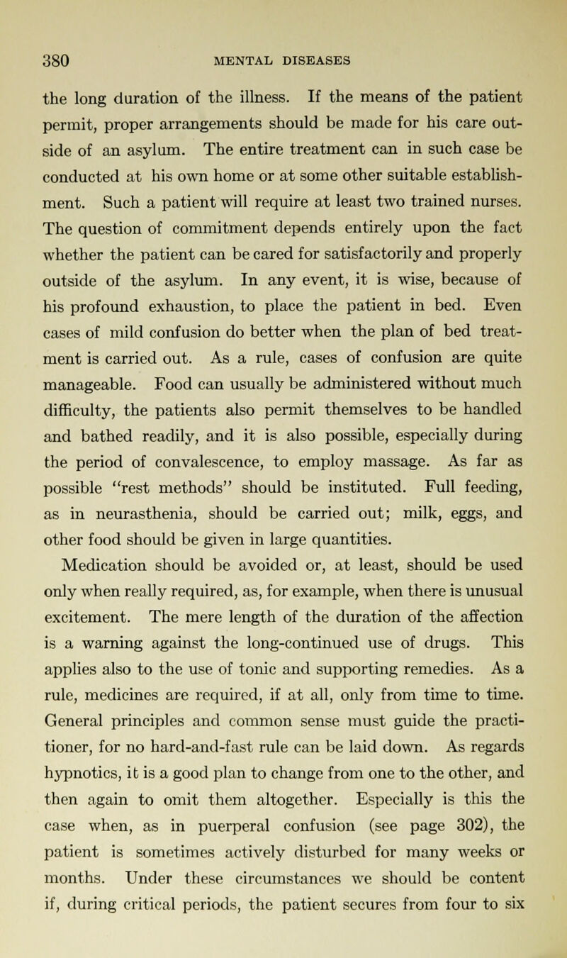 the long duration of the illness. If the means of the patient permit, proper arrangements should be made for his care out- side of an asylum. The entire treatment can in such case be conducted at his own home or at some other suitable establish- ment. Such a patient will require at least two trained nurses. The question of commitment depends entirely upon the fact whether the patient can be cared for satisfactorily and properly outside of the asylum. In any event, it is wise, because of his profound exhaustion, to place the patient in bed. Even cases of mild confusion do better when the plan of bed treat- ment is carried out. As a rule, cases of confusion are quite manageable. Food can usually be administered without much difficulty, the patients also permit themselves to be handled and bathed readily, and it is also possible, especially during the period of convalescence, to employ massage. As far as possible rest methods should be instituted. Full feeding, as in neurasthenia, should be carried out; milk, eggs, and other food should be given in large quantities. Medication should be avoided or, at least, should be used only when really required, as, for example, when there is unusual excitement. The mere length of the duration of the affection is a warning against the long-continued use of drugs. This applies also to the use of tonic and supporting remedies. As a rule, medicines are required, if at all, only from time to time. General principles and common sense must guide the practi- tioner, for no hard-and-fast rule can be laid down. As regards hypnotics, it is a good plan to change from one to the other, and then again to omit them altogether. Especially is this the case when, as in puerperal confusion (see page 302), the patient is sometimes actively disturbed for many weeks or months. Under these circumstances we should be content if, during critical periods, the patient secures from four to six
