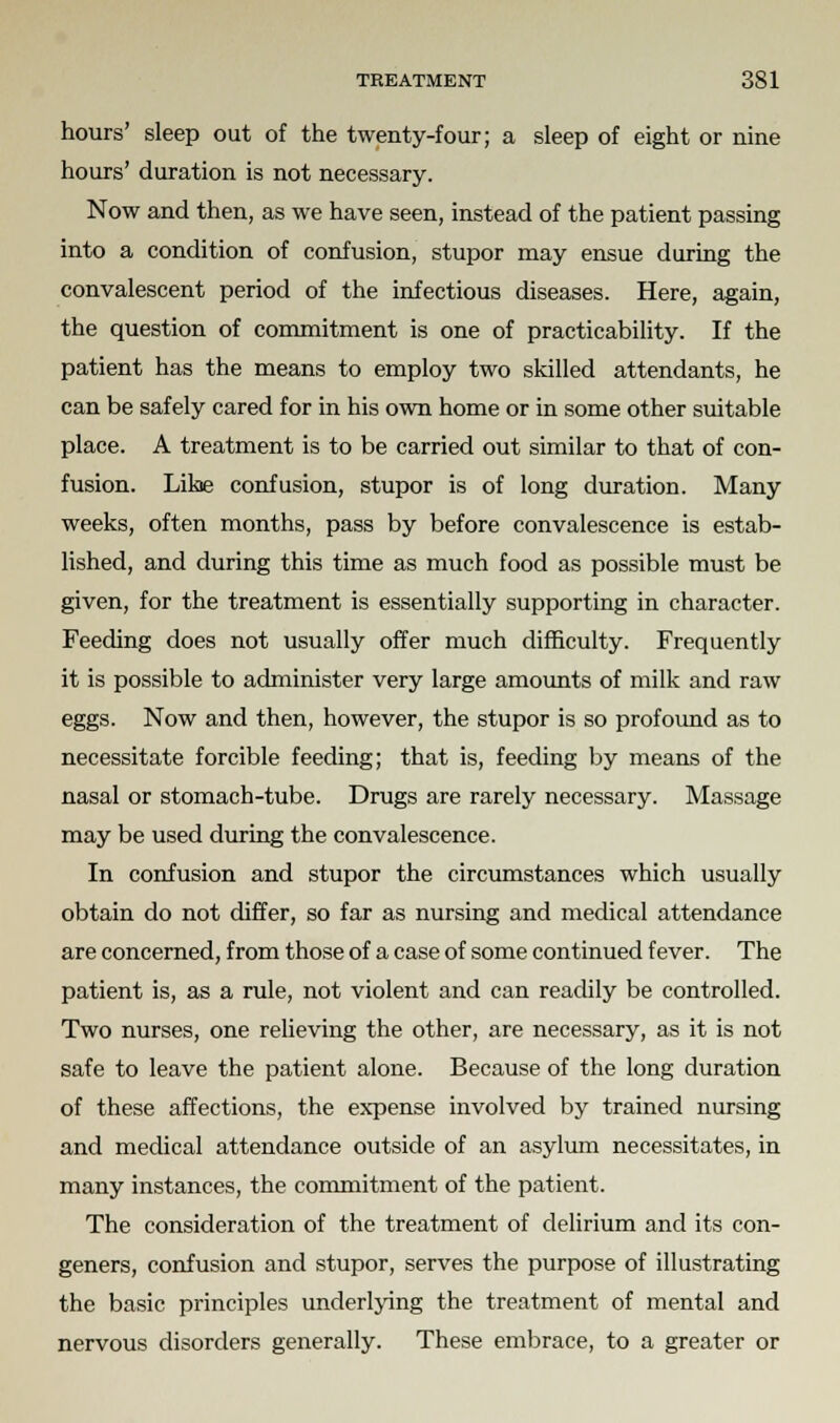 hours' sleep out of the twenty-four; a sleep of eight or nine hours' duration is not necessary. Now and then, as we have seen, instead of the patient passing into a condition of confusion, stupor may ensue during the convalescent period of the infectious diseases. Here, again, the question of commitment is one of practicability. If the patient has the means to employ two skilled attendants, he can be safely cared for in his own home or in some other suitable place. A treatment is to be carried out similar to that of con- fusion. Like confusion, stupor is of long duration. Many weeks, often months, pass by before convalescence is estab- lished, and during this time as much food as possible must be given, for the treatment is essentially supporting in character. Feeding does not usually offer much difficulty. Frequently it is possible to administer very large amounts of milk and raw eggs. Now and then, however, the stupor is so profound as to necessitate forcible feeding; that is, feeding by means of the nasal or stomach-tube. Drugs are rarely necessary. Massage may be used during the convalescence. In confusion and stupor the circumstances which usually obtain do not differ, so far as nursing and medical attendance are concerned, from those of a case of some continued fever. The patient is, as a rule, not violent and can readily be controlled. Two nurses, one relieving the other, are necessary, as it is not safe to leave the patient alone. Because of the long duration of these affections, the expense involved by trained nursing and medical attendance outside of an asylum necessitates, in many instances, the commitment of the patient. The consideration of the treatment of delirium and its con- geners, confusion and stupor, serves the purpose of illustrating the basic principles underlying the treatment of mental and nervous disorders generally. These embrace, to a greater or