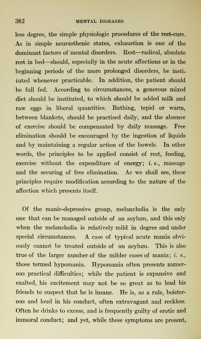 less degree, the simple physiologic procedures of the rest-cure. As in simple neurasthenic states, exhaustion is one of the dominant factors of mental disorders. Rest—radical, absolute rest in bed—should, especially in the acute affections or in the beginning periods of the more prolonged disorders, be insti- tuted whenever practicable. In addition, the patient should be full fed. According to circumstances, a generous mixed diet should be instituted, to which should be added milk and raw eggs in liberal quantities. Bathing, tepid or warm, between blankets, should be practised daily, and the absence of exercise should be compensated by daily massage. Free elimination should be encouraged by the ingestion of liquids and by maintaining a regular action of the bowels. In other words, the principles to be applied consist of rest, feeding, exercise without the expenditure of energy; i. e., massage and the securing of free elimination. As we shall see, these principles require modification according to the nature of the affection which presents itself. Of the manic-depressive group, melancholia is the only one that can be managed outside of an asylum, and this only when the melancholia is relatively mild in degree and under special circumstances. A case of typical acute mania obvi- ously cannot be treated outside of an asylum. This is also true of the larger number of the milder cases of mania; i. e., those termed hypomania. Hypomania often presents numer- ous practical difficulties; while the patient is expansive and exalted, his excitement may not be so great as to lead his friends to suspect that he is insane. He is, as a rule, boister- ous and loud in his conduct, often extravagant and reckless. Often he drinks to excess, and is frequently guilty of erotic and immoral conduct; and yet, while these symptoms are present,