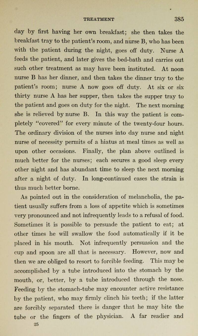 day by first having her own breakfast; she then takes the breakfast tray to the patient's room, and nurse B, who has been with the patient during the night, goes off duty. Nurse A feeds the patient, and later gives the bed-bath and carries out such other treatment as may have been instituted. At noon nurse B has her dinner, and then takes the dinner tray to the patient's room; nurse A now goes off duty. At six or six thirty nurse A has her supper, then takes the supper tray to the patient and goes on duty for the night. The next morning she is relieved by nurse B. In this way the patient is com- pletely covered for every minute of the twenty-four hours. The ordinary division of the nurses into day nurse and night nurse of necessity permits of a hiatus at meal times as well as upon other occasions. Finally, the plan above outlined is much better for the nurses; each secures a good sleep every other night and has abundant time to sleep the next morning after a night of duty. In long-continued cases the strain is thus much better borne. As pointed out in the consideration of melancholia, the pa- tient usually suffers from a loss of appetite which is sometimes very pronounced and not infrequently leads to a refusal of food. Sometimes it is possible to persuade the patient to eat; at other times he will swallow the food automatically if it be placed in his mouth. Not infrequently persuasion and the cup and spoon are all that is necessary. However, now and then we are obliged to resort to forcible feeding. This may be accomplished by a tube introduced into the stomach by the mouth, or, better, by a tube introduced through the nose. Feeding by the stomach-tube may encounter active resistance by the patient, who may firmly clinch his teeth; if the latter are forcibly separated there is danger that he may bite the tube or the fingers of the physician. A far readier and 25