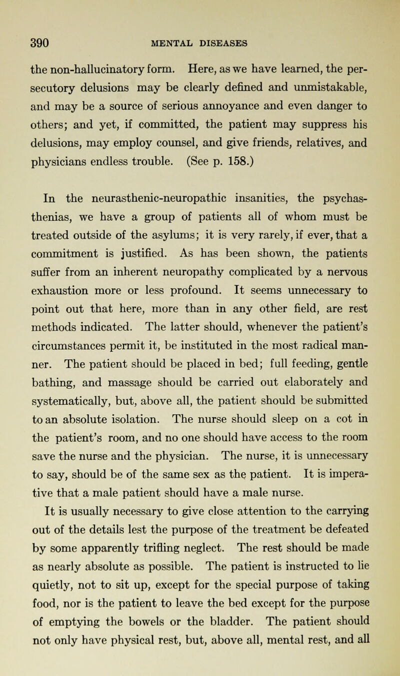 the non-hallucinatory form. Here, as we have learned, the per- secutory delusions may be clearly denned and unmistakable, and may be a source of serious annoyance and even danger to others; and yet, if committed, the patient may suppress his delusions, may employ counsel, and give friends, relatives, and physicians endless trouble. (See p. 158.) In the neurasthenic-neuropathic insanities, the psychas- thenias, we have a group of patients all of whom must be treated outside of the asylums; it is very rarely, if ever, that a commitment is justified. As has been shown, the patients suffer from an inherent neuropathy complicated by a nervous exhaustion more or less profound. It seems unnecessary to point out that here, more than in any other field, are rest methods indicated. The latter should, whenever the patient's circumstances permit it, be instituted in the most radical man- ner. The patient should be placed in bed; full feeding, gentle bathing, and massage should be carried out elaborately and systematically, but, above all, the patient should be submitted to an absolute isolation. The nurse should sleep on a cot in the patient's room, and no one should have access to the room save the nurse and the physician. The nurse, it is unnecessary to say, should be of the same sex as the patient. It is impera- tive that a male patient should have a male nurse. It is usually necessary to give close attention to the carrying out of the details lest the purpose of the treatment be defeated by some apparently trifling neglect. The rest should be made as nearly absolute as possible. The patient is instructed to lie quietly, not to sit up, except for the special purpose of taking food, nor is the patient to leave the bed except for the purpose of emptying the bowels or the bladder. The patient should not only have physical rest, but, above all, mental rest, and all