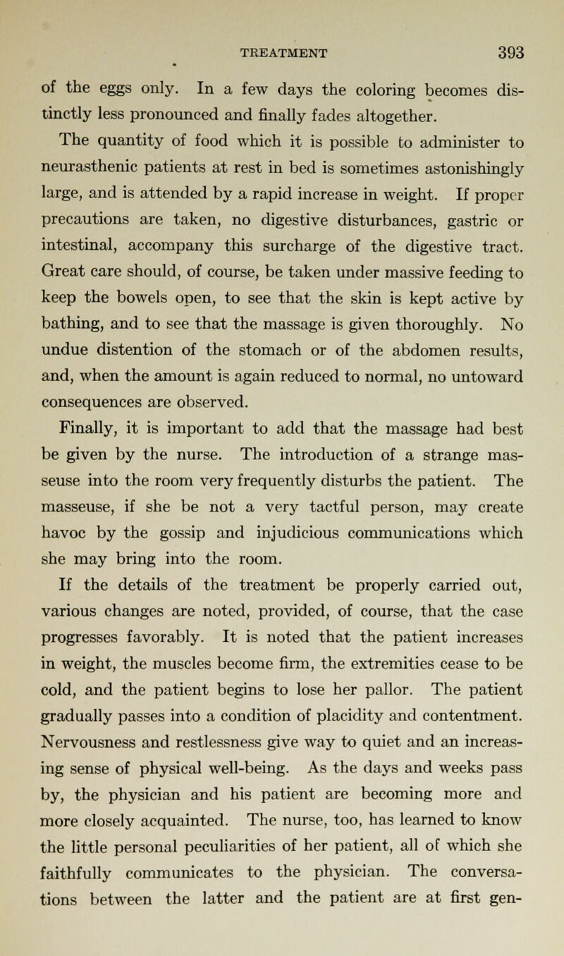 of the eggs only. In a few days the coloring becomes dis- tinctly less pronounced and finally fades altogether. The quantity of food which it is possible to administer to neurasthenic patients at rest in bed is sometimes astonishingly large, and is attended by a rapid increase in weight. If proper precautions are taken, no digestive disturbances, gastric or intestinal, accompany this surcharge of the digestive tract. Great care should, of course, be taken under massive feeding to keep the bowels open, to see that the skin is kept active by bathing, and to see that the massage is given thoroughly. No undue distention of the stomach or of the abdomen results, and, when the amount is again reduced to normal, no untoward consequences are observed. Finally, it is important to add that the massage had best be given by the nurse. The introduction of a strange mas- seuse into the room very frequently disturbs the patient. The masseuse, if she be not a very tactful person, may create havoc by the gossip and injudicious communications which she may bring into the room. If the details of the treatment be properly carried out, various changes are noted, provided, of course, that the case progresses favorably. It is noted that the patient increases in weight, the muscles become firm, the extremities cease to be cold, and the patient begins to lose her pallor. The patient gradually passes into a condition of placidity and contentment. Nervousness and restlessness give way to quiet and an increas- ing sense of physical well-being. As the days and weeks pass by, the physician and his patient are becoming more and more closely acquainted. The nurse, too, has learned to know the little personal peculiarities of her patient, all of which she faithfully communicates to the physician. The conversa- tions between the latter and the patient are at first gen-