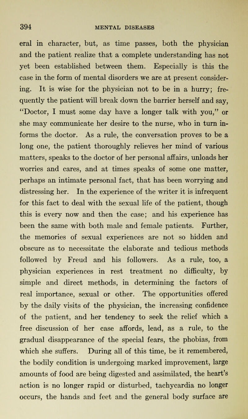 eral in character, but, as time passes, both the physician and the patient realize that a complete understanding has not yet been established between them. Especially is this the case in the form of mental disorders we are at present consider- ing. It is wise for the physician not to be in a hurry; fre- quently the patient will break down the barrier herself and say, Doctor, I must some day have a longer talk with you, or she may communicate her desire to the nurse, who in turn in- forms the doctor. As a rule, the conversation proves to be a long one, the patient thoroughly relieves her mind of various matters, speaks to the doctor of her personal affairs, unloads her worries and cares, and at times speaks of some one matter, perhaps an intimate personal fact, that has been worrying and distressing her. In the experience of the writer it is infrequent for this fact to deal with the sexual life of the patient, though this is every now and then the case; and his experience has been the same with both male and female patients. Further, the memories of sexual experiences are not so hidden and obscure as to necessitate the elaborate and tedious methods followed by Freud and his followers. As a rule, too, a physician experiences in rest treatment no difficulty, by simple and direct methods, in determining the factors of real importance, sexual or other. The opportunities offered by the daily visits of the physician, the increasing confidence of the patient, and her tendency to seek the relief which a free discussion of her case affords, lead, as a rule, to the gradual disappearance of the special fears, the phobias, from which she suffers. During all of this time, be it remembered, the bodily condition is undergoing marked improvement, large amounts of food are being digested and assimilated, the heart's action is no longer rapid or disturbed, tachycardia no longer occurs, the hands and feet and the general body surface are
