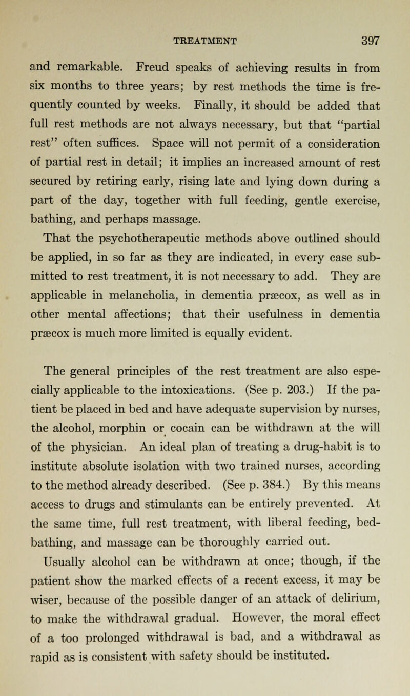 and remarkable. Freud speaks of achieving results in from six months to three years; by rest methods the time is fre- quently counted by weeks. Finally, it should be added that full rest methods are not always necessary, but that partial rest often suffices. Space will not permit of a consideration of partial rest in detail; it implies an increased amount of rest secured by retiring early, rising late and lying down during a part of the day, together with full feeding, gentle exercise, bathing, and perhaps massage. That the psychotherapeutic methods above outlined should be applied, in so far as they are indicated, in every case sub- mitted to rest treatment, it is not necessary to add. They are applicable in melancholia, in dementia prscox, as well as in other mental affections; that their usefulness in dementia praecox is much more limited is equally evident. The general principles of the rest treatment are also espe- cially applicable to the intoxications. (See p. 203.) If the pa- tient be placed in bed and have adequate supervision by nurses, the alcohol, morphin or cocain can be withdrawn at the will of the physician. An ideal plan of treating a drug-habit is to institute absolute isolation with two trained nurses, according to the method already described. (See p. 384.) By this means access to drugs and stimulants can be entirely prevented. At the same time, full rest treatment, with liberal feeding, bed- bathing, and massage can be thoroughly carried out. Usually alcohol can be withdrawn at once; though, if the patient show the marked effects of a recent excess, it may be wiser, because of the possible danger of an attack of delirium, to make the withdrawal gradual. However, the moral effect of a too prolonged withdrawal is bad, and a withdrawal as rapid as is consistent with safety should be instituted.