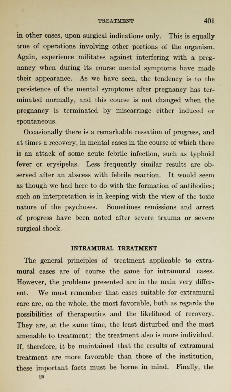 in other cases, upon surgical indications only. This is equally true of operations involving other portions of the organism. Again, experience militates against interfering with a preg- nancy when during its course mental symptoms have made their appearance. As we have seen, the tendency is to the persistence of the mental symptoms after pregnancy has ter- minated normally, and this course is not changed when the pregnancy is terminated by miscarriage either induced or spontaneous. Occasionally there is a remarkable cessation of progress, and at times a recovery, in mental cases in the course of which there is an attack of some acute febrile infection, such as typhoid fever or erysipelas. Less frequently similar results are ob- served after an abscess with febrile reaction. It would seem as though we had here to do with the formation of antibodies; such an interpretation is in keeping with the view of the toxic nature of the psychoses. Sometimes remissions and arrest of progress have been noted after severe trauma or severe surgical shock. INTRAMURAL TREATMENT The general principles of treatment applicable to extra- mural cases are of course the same for intramural cases. However, the problems presented are in the main very differ- ent. We must remember that cases suitable for extramural care are, on the whole, the most favorable, both as regards the possibilities of therapeutics and the likelihood of recovery. They are, at the same time, the least disturbed and the most amenable to treatment; the treatment also is more individual. If, therefore, it be maintained that the results of extramural treatment are more favorable than those of the institution, these important facts must be borne in mind. Finally, the 20
