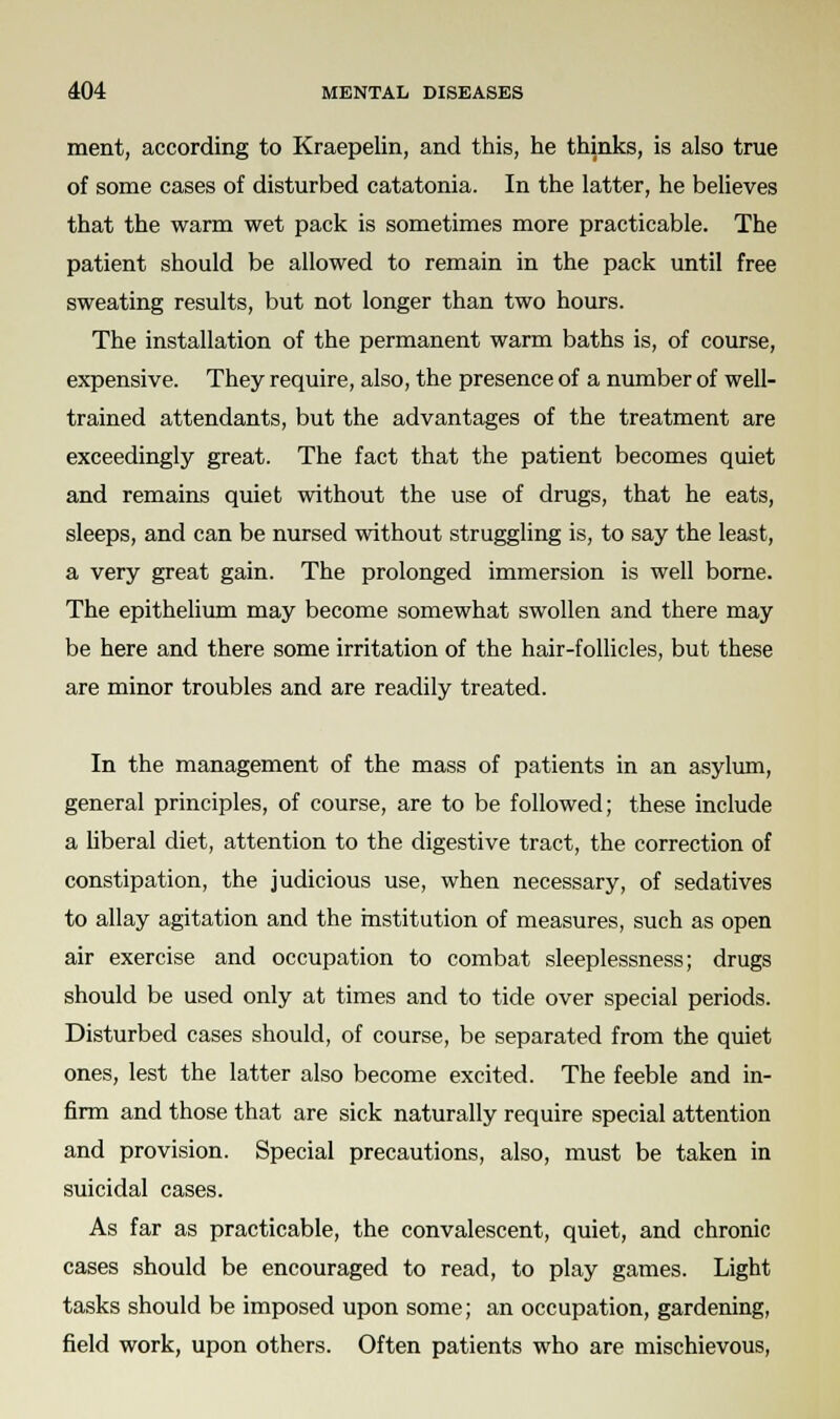 ment, according to Kraepelin, and this, he thinks, is also true of some cases of disturbed catatonia. In the latter, he believes that the warm wet pack is sometimes more practicable. The patient should be allowed to remain in the pack until free sweating results, but not longer than two hours. The installation of the permanent warm baths is, of course, expensive. They require, also, the presence of a number of well- trained attendants, but the advantages of the treatment are exceedingly great. The fact that the patient becomes quiet and remains quiet without the use of drugs, that he eats, sleeps, and can be nursed without struggling is, to say the least, a very great gain. The prolonged immersion is well borne. The epithelium may become somewhat swollen and there may be here and there some irritation of the hair-follicles, but these are minor troubles and are readily treated. In the management of the mass of patients in an asylum, general principles, of course, are to be followed; these include a liberal diet, attention to the digestive tract, the correction of constipation, the judicious use, when necessary, of sedatives to allay agitation and the institution of measures, such as open air exercise and occupation to combat sleeplessness; drugs should be used only at times and to tide over special periods. Disturbed cases should, of course, be separated from the quiet ones, lest the latter also become excited. The feeble and in- firm and those that are sick naturally require special attention and provision. Special precautions, also, must be taken in suicidal cases. As far as practicable, the convalescent, quiet, and chronic cases should be encouraged to read, to play games. Light tasks should be imposed upon some; an occupation, gardening, field work, upon others. Often patients who are mischievous,