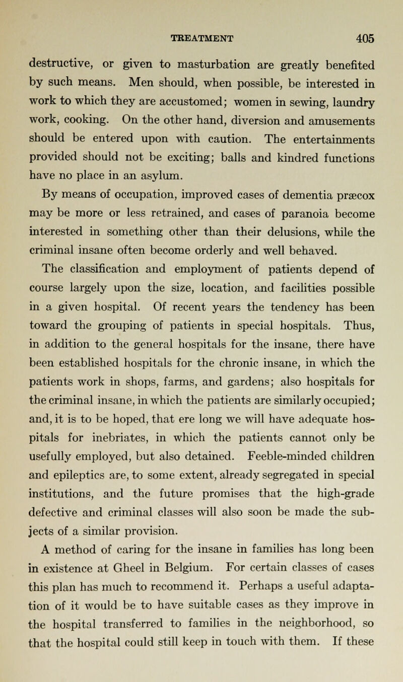 destructive, or given to masturbation are greatly benefited by such means. Men should, when possible, be interested in work to which they are accustomed; women in sewing, laundry work, cooking. On the other hand, diversion and amusements should be entered upon with caution. The entertainments provided should not be exciting; balls and kindred functions have no place in an asylum. By means of occupation, improved cases of dementia pracox may be more or less retrained, and cases of paranoia become interested in something other than their delusions, while the criminal insane often become orderly and well behaved. The classification and employment of patients depend of course largely upon the size, location, and facilities possible in a given hospital. Of recent years the tendency has been toward the grouping of patients in special hospitals. Thus, in addition to the general hospitals for the insane, there have been established hospitals for the chronic insane, in which the patients work in shops, farms, and gardens; also hospitals for the criminal insane, in which the patients are similarly occupied; and, it is to be hoped, that ere long we will have adequate hos- pitals for inebriates, in which the patients cannot only be usefully employed, but also detained. Feeble-minded children and epileptics are, to some extent, already segregated in special institutions, and the future promises that the high-grade defective and criminal classes will also soon be made the sub- jects of a similar provision. A method of caring for the insane in families has long been in existence at Gheel in Belgium. For certain classes of cases this plan has much to recommend it. Perhaps a useful adapta- tion of it would be to have suitable cases as they improve in the hospital transferred to families in the neighborhood, so that the hospital could still keep in touch with them. If these