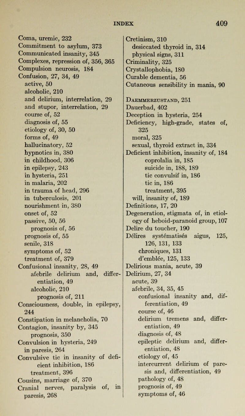 Coma, uremic, 232 Commitment to asylum, 373 Communicated insanity, 345 Complexes, repression of, 356, 365 Compulsion neurosis, 184 Confusion, 27, 34, 49 active, 50 alcoholic, 210 and delirium, interrelation, 29 and stupor, interrelation, 29 course of, 52 diagnosis of, 55 etiology of, 30, 50 forms of, 49 hallucinatory, 52 hypnotics in, 380 in childhood, 306 in epilepsy, 243 in hysteria, 251 in malaria, 202 in trauma of head, 296 in tuberculosis, 201 nourishment in, 380 onset of, 52 passive, 50, 56 prognosis of, 56 prognosis of, 55 senile, 318 symptoms of, 52 treatment of, 379 Confusional insanity, 28, 49 afebrile delirium and, differ- entiation, 49 alcoholic, 210 prognosis of, 211 Consciousness, double, in epilepsy, 244 Constipation in melancholia, 70 Contagion, insanity by, 345 prognosis, 350 Convulsion in hysteria, 249 in paresis, 264 Convulsive tic in insanity of defi- cient inhibition, 186 treatment, 396 Cousins, marriage of, 370 Cranial nerves, paralysis of, in paresis, 268 Cretinism, 310 desiccated thyroid in, 314 physical signs, 311 Criminality, 325 Crystallophobia, 180 Curable dementia, 56 Cutaneous sensibility in mania, 90 Daemmebzttstand, 251 Dauerbad, 402 Deception in hysteria, 254 Deficiency, high-grade, states of, 325 moral, 325 sexual, thyroid extract in, 334 Deficient inhibition, insanity of, 184 coprolalia in, 185 suicide in, 188, 189 tic convulsif in, 186 tic in, 186 treatment, 395 will, insanity of, 189 Definitions, 17, 20 Degeneration, stigmata of, in etiol- ogy of heboid-paranoid group, 107 Delire du toucher, 190 DeHires systematises aigus, 125, 126, 131, 133 chroniques, 131 d'embtee, 125, 133 Delirious mania, acute, 39 Delirium, 27, 34 acute, 39 afebrile, 34, 35, 45 confusional insanity and, dif- ferentiation, 49 course of, 46 delirium tremens and, differ- entiation, 49 diagnosis of, 48 epileptic delirium and, differ- entiation, 48 etiology of, 45 intercurrent delirium of pare- sis and, differentiation, 49 pathology of, 48 prognosis of, 49 symptoms of, 46