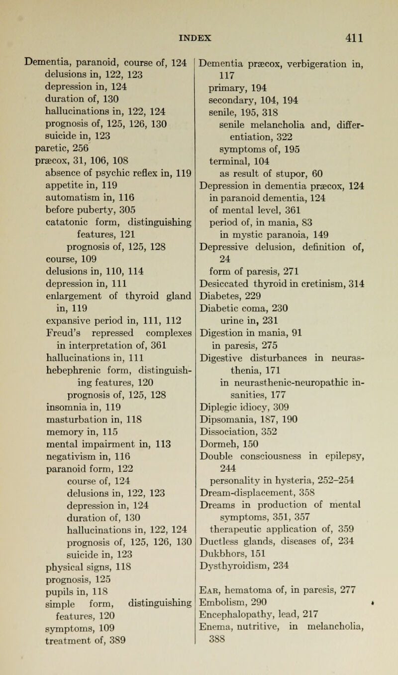 Dementia, paranoid, course of, 124 delusions in, 122, 123 depression in, 124 duration of, 130 hallucinations in, 122, 124 prognosis of, 125, 126, 130 suicide in, 123 paretic, 256 prsecox, 31, 106, 108 absence of psychic reflex in, 119 appetite in, 119 automatism in, 116 before puberty, 305 catatonic form, distinguishing features, 121 prognosis of, 125, 128 course, 109 delusions in, 110, 114 depression in, 111 enlargement of thyroid gland in, 119 expansive period in, 111, 112 Freud's repressed complexes in interpretation of, 361 hallucinations in, 111 hebephrenic form, distinguish- ing features, 120 prognosis of, 125, 128 insomnia in, 119 masturbation in, 118 memory in, 115 mental impairment in, 113 negativism in, 116 paranoid form, 122 course of, 124 delusions in, 122, 123 depression in, 124 duration of, 130 hallucinations in, 122, 124 prognosis of, 125, 126, 130 suicide in, 123 physical signs, 118 prognosis, 125 pupils in, 118 simple form, distinguishing features, 120 symptoms, 109 treatment of, 389 Dementia prsecox, verbigeration in, 117 primary, 194 secondary, 104, 194 senile, 195, 318 senile melancholia and, differ- entiation, 322 symptoms of, 195 terminal, 104 as result of stupor, 60 Depression in dementia prsecox, 124 in paranoid dementia, 124 of mental level, 361 period of, in mania, 83 in mystic paranoia, 149 Depressive delusion, definition of, 24 form of paresis, 271 Desiccated thyroid in cretinism, 314 Diabetes, 229 Diabetic coma, 230 urine in, 231 Digestion in mania, 91 in paresis, 275 Digestive disturbances in neuras- thenia, 171 in neurasthenic-neuropathic in- sanities, 177 Diplegic idiocy, 309 Dipsomania, 187, 190 Dissociation, 352 Dormeh, 150 Double consciousness in epilepsy, 244 personality in hysteria, 252-254 Dream-displacement, 358 Dreams in production of mental symptoms, 351, 357 therapeutic application of, 359 Ductless glands, diseases of, 234 Dukbhors, 151 Dysthyroidism, 234 Ear, hematoma of, in paresis, 277 Embolism, 290 Encephalopathy, lead, 217 Enema, nutritive, in melancholia, 388