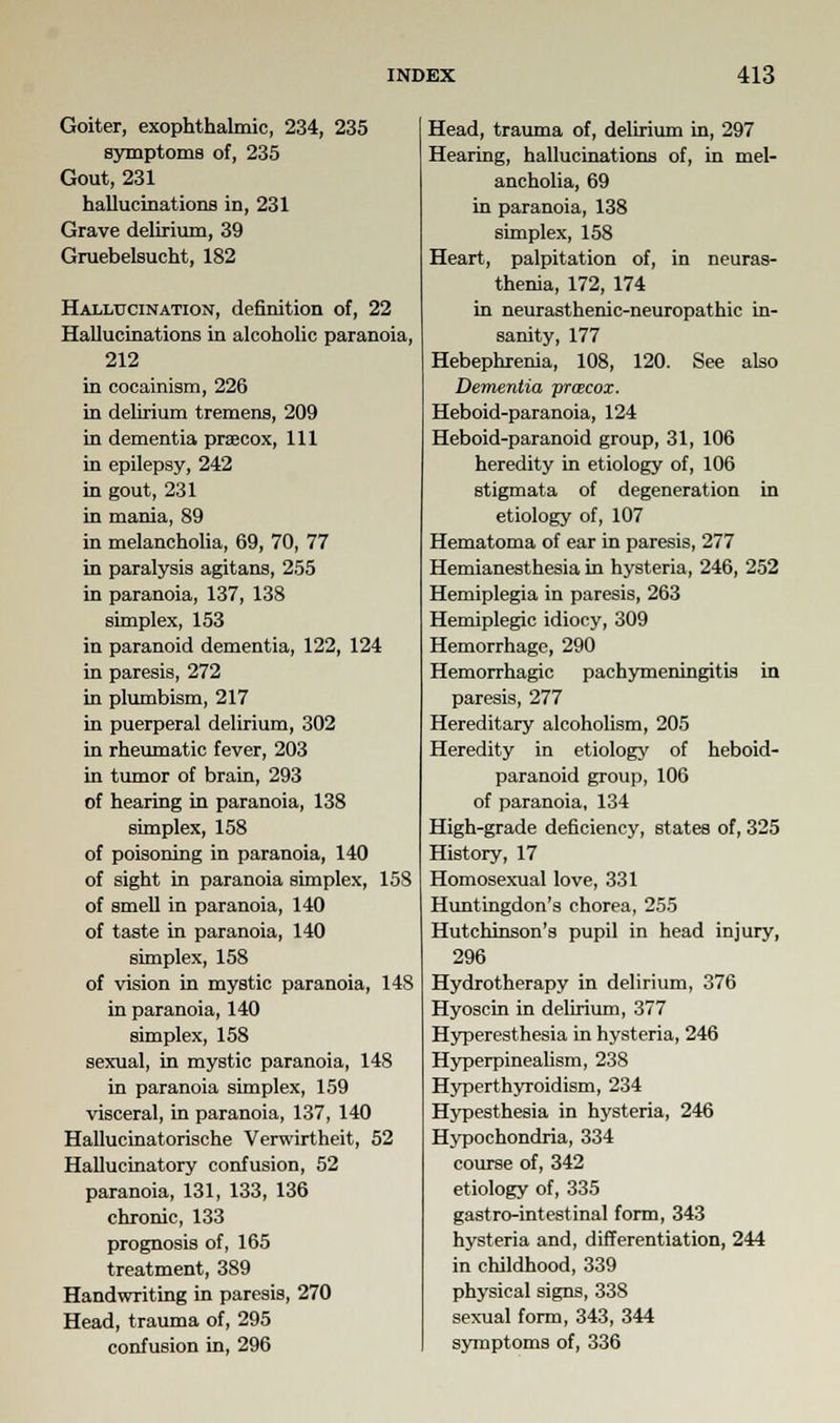 Goiter, exophthalmic, 234, 235 symptoms of, 235 Gout, 231 hallucinations in, 231 Grave delirium, 39 Gruebelsucht, 182 Hallucination, definition of, 22 Hallucinations in alcoholic paranoia, 212 in cocainism, 226 in delirium tremens, 209 in dementia prsecox, 111 in epilepsy, 242 in gout, 231 in mania, 89 in melancholia, 69, 70, 77 in paralysis agitans, 255 in paranoia, 137, 138 simplex, 153 in paranoid dementia, 122, 124 in paresis, 272 in plumbism, 217 in puerperal delirium, 302 in rheumatic fever, 203 in tumor of brain, 293 of hearing in paranoia, 138 simplex, 158 of poisoning in paranoia, 140 of sight in paranoia simplex, 158 of smell in paranoia, 140 of taste in paranoia, 140 simplex, 158 of vision in mystic paranoia, 148 in paranoia, 140 simplex, 158 sexual, in mystic paranoia, 148 in paranoia simplex, 159 visceral, in paranoia, 137, 140 Hallucinatorische Verwirtheit, 52 Hallucinatory confusion, 52 paranoia, 131, 133, 136 chronic, 133 prognosis of, 165 treatment, 389 Handwriting in paresis, 270 Head, trauma of, 295 confusion in, 296 Head, trauma of, delirium in, 297 Hearing, hallucinations of, in mel- ancholia, 69 in paranoia, 138 simplex, 158 Heart, palpitation of, in neuras- thenia, 172, 174 in neurasthenic-neuropathic in- sanity, 177 Hebephrenia, 108, 120. See also Dementia pracox. Heboid-paranoia, 124 Heboid-paranoid group, 31, 106 heredity in etiology of, 106 stigmata of degeneration in etiology of, 107 Hematoma of ear in paresis, 277 Hemianesthesia in hysteria, 246, 252 Hemiplegia in paresis, 263 Hemiplegic idiocy, 309 Hemorrhage, 290 Hemorrhagic pachymeningitis in paresis, 277 Hereditary alcoholism, 205 Heredity in etiology of heboid- paranoid group, 106 of paranoia, 134 High-grade deficiency, states of, 325 History, 17 Homosexual love, 331 Huntingdon's chorea, 255 Hutchinson's pupil in head injury, 296 Hydrotherapy in delirium, 376 Hyoscin in delirium, 377 Hyperesthesia in hysteria, 246 Hyperpinealism, 238 Hyperthyroidism, 234 Hypesthesia in hysteria, 246 Hypochondria, 334 course of, 342 etiology of, 335 gastro-intestinal form, 343 hysteria and, differentiation, 244 in childhood, 339 physical signs, 338 sexual form, 343, 344 symptoms of, 336