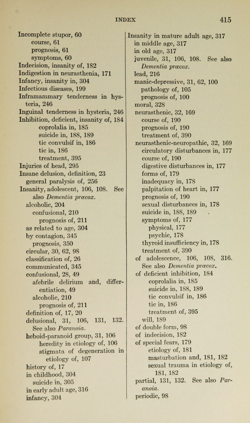 Incomplete stupor, 60 course, 61 prognosis, 61 symptoms, 60 Indecision, insanity of, 182 Indigestion in neurasthenia, 171 Infancy, insanity in, 304 Infectious diseases, 199 Inframammary tenderness in hys- teria, 246 Inguinal tenderness in hysteria, 246 Inhibition, deficient, insanity of, 184 coprolalia in, 185 suicide in, 188, 189 tic convulsif in, 186 tic in, 186 treatment, 395 Injuries of head, 295 Insane delusion, definition, 23 general paralysis of, 256 Insanity, adolescent, 106, 108. See also Dementia prcecox. alcoholic, 204 confusional, 210 prognosis of, 211 as related to age, 304 by contagion, 345 prognosis, 350 circular, 30, 62, 98 classification of, 26 communicated, 345 confusional, 28, 49 afebrile delirium and, differ- entiation, 49 alcoholic, 210 prognosis of, 211 definition of, 17, 20 delusional, 31, 106, 131, 132. See also Paranoia. heboid-paranoid group, 31, 106 heredity in etiology of, 106 stigmata of degeneration in etiology of, 107 history of, 17 in childhood, 304 suicide in, 305 in early adult age, 316 infancy, 304 Insanity in mature adult age, 317 in middle age, 317 in old age, 317 juvenile, 31, 106, 108. See also Dementia pr&cox. lead, 216 manic-depressive, 31, 62, 100 pathology of, 105 prognosis of, 100 moral, 328 neurasthenic, 32, 169 course of, 190 prognosis of, 190 treatment of, 390 neurasthenic-neuropathic, 32, 169 circulatory disturbances in, 177 course of, 190 digestive disturbances in, 177 forms of, 179 inadequacy in, 17S palpitation of heart in, 177 prognosis of, 190 sexual disturbances in, 178 suicide in, 188, 189 symptoms of, 177 physical, 177 psychic, 178 thyroid insufficiency in, 178 treatment of, 390 of adolescence, 106, 108, 316. See also Dementia prcecox. of deficient inhibition, 184 coprolalia in, 185 suicide in, 1S8, 189 tic convulsif in, 186 tic in, 186 treatment of, 395 will, 189 of double form, 98 of indecision, 1S2 of special fears, 179 etiology of, 181 masturbation and, 181, 182 sexual trauma in etiology of, 181, 182 partial, 131, 132. See also Par- anoia. periodic, 98