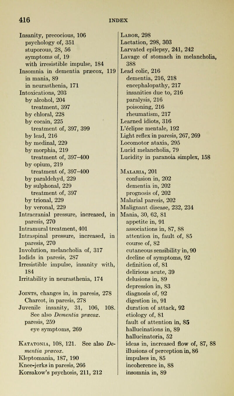 Insanity, precocious, 106 psychology of, 351 stuporous, 28, 56 symptoms of, 19 with irresistible impulse, 184 Insomnia in dementia praecox, 119 in mania, 89 in neurasthenia, 171 Intoxications, 203 by alcohol, 204 treatment, 397 by chloral, 228 by cocain, 225 treatment of, 397, 399 by lead, 216 by medinal, 229 by morphia, 219 treatment of, 397-400 by opium, 219 treatment of, 397-400 by paraldehyd, 229 by sulphonal, 229 treatment of, 397 by trional, 229 by veronal, 229 Intracranial pressure, increased, in paresis, 270 Intramural treatment, 401 Intraspinal pressure, increased, in paresis, 270 Involution, melancholia of, 317 Iodids in paresis, 287 Irresistible impulse, insanity with, 184 Irritability in neurasthenia, 174 Joints, changes in, in paresis, 278 Charcot, in paresis, 278 Juvenile insanity, 31, 106, 108. See also Dementia praecox. paresis, 259 eye symptoms, 269 Katatonia, 108, 121. See also De- mentia proecox. Kleptomania, 187, 190 Knee-jerks in paresis, 266 Korsakow's psychosis, 211, 212 Labor, 298 Lactation, 298, 303 Larvated epilepsy, 241, 242 Lavage of stomach in melancholia, 388 Lead colic, 216 dementia, 216, 218 encephalopathy, 217 insanities due to, 216 paralysis, 216 poisoning, 216 rheumatism, 217 Learned idiots, 316 L'6clipse mentale, 192 Light reflex in paresis, 267, 269 Locomotor ataxia, 295 Lucid melancholia, 79 Lucidity in paranoia simplex, 158 Malaria, 201 confusion in, 202 dementia in, 202 prognosis of, 202 Malarial paresis, 202 Malignant disease, 232, 234 Mania, 30, 62, 81 appetite in, 91 associations in, 87, 88 attention in, fault of, 85 course of, 82 cutaneous sensibility in, 90 decline of symptoms, 92 definition of, 81 delirious acute, 39 delusions in, 89 depression in, 83 diagnosis of, 92 digestion in, 91 duration of attack, 92 etiology of, 81 fault of attention in, 85 hallucinations in, 89 hallucinatoria, 52 ideas in, increased flow of, 87, 88 illusions of perception in, 86 impulses in, 85 incoherence in, 88 insomnia in, 89