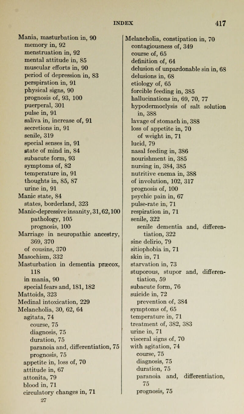 Mania, masturbation in, 90 memory in, 92 menstruation in, 92 mental attitude in, 85 muscular efforts in, 90 period of depression in, 83 perspiration in, 91 physical signs, 90 prognosis of, 93, 100 puerperal, 301 pulse in, 91 saliva in, increase of, 91 secretions in, 91 senile, 319 special senses in, 91 state of mind in, 84 subacute form, 93 symptoms of, 82 temperature in, 91 thoughts in, 85, 87 urine in, 91 Manic state, 84 states, borderland, 323 Manic-depressive insanity, 31,62,100 pathology, 105 prognosis, 100 Marriage in neuropathic ancestry, 369, 370 of cousins, 370 Masochism, 332 Masturbation in dementia praecox, 118 in mania, 90 special fears and, 181,182 Mattoids, 323 Medinal intoxication, 229 Melancholia, 30, 62, 64 agitata, 74 course, 75 diagnosis, 75 duration, 75 paranoia and, differentiation, 75 prognosis, 75 appetite in, loss of, 70 attitude in, 67 attonita, 79 blood in, 71 circulatory changes in, 71 27 Melancholia, constipation in, 70 contagiousness of, 349 course of, 65 definition of, 64 delusion of unpardonable sin in, 68 delusions in, 68 etiology of, 65 forcible feeding in, 385 hallucinations in, 69, 70, 77 hypodermoclysis of salt solution in, 388 lavage of stomach in, 388 loss of appetite in, 70 of weight in, 71 lucid, 79 nasal feeding in, 386 nourishment in, 385 nursing in, 384, 385 nutritive enema in, 388 of involution, 102, 317 prognosis of, 100 psychic pain in, 67 pulse-rate in, 71 respiration in, 71 senile, 322 senile dementia and, differen- tiation, 322 sine delirio, 79 sitiophobia in, 71 skin in, 71 starvation in, 73 stuporous, stupor and, differen- tiation, 59 subacute form, 76 suicide in, 72 prevention of, 384 symptoms of, 65 temperature in, 71 treatment of, 382, 383 urine in, 71 visceral signs of, 70 with agitation, 74 course, 75 diagnosis, 75 duration, 75 paranoia and, differentiation, 75 prognosis, 75