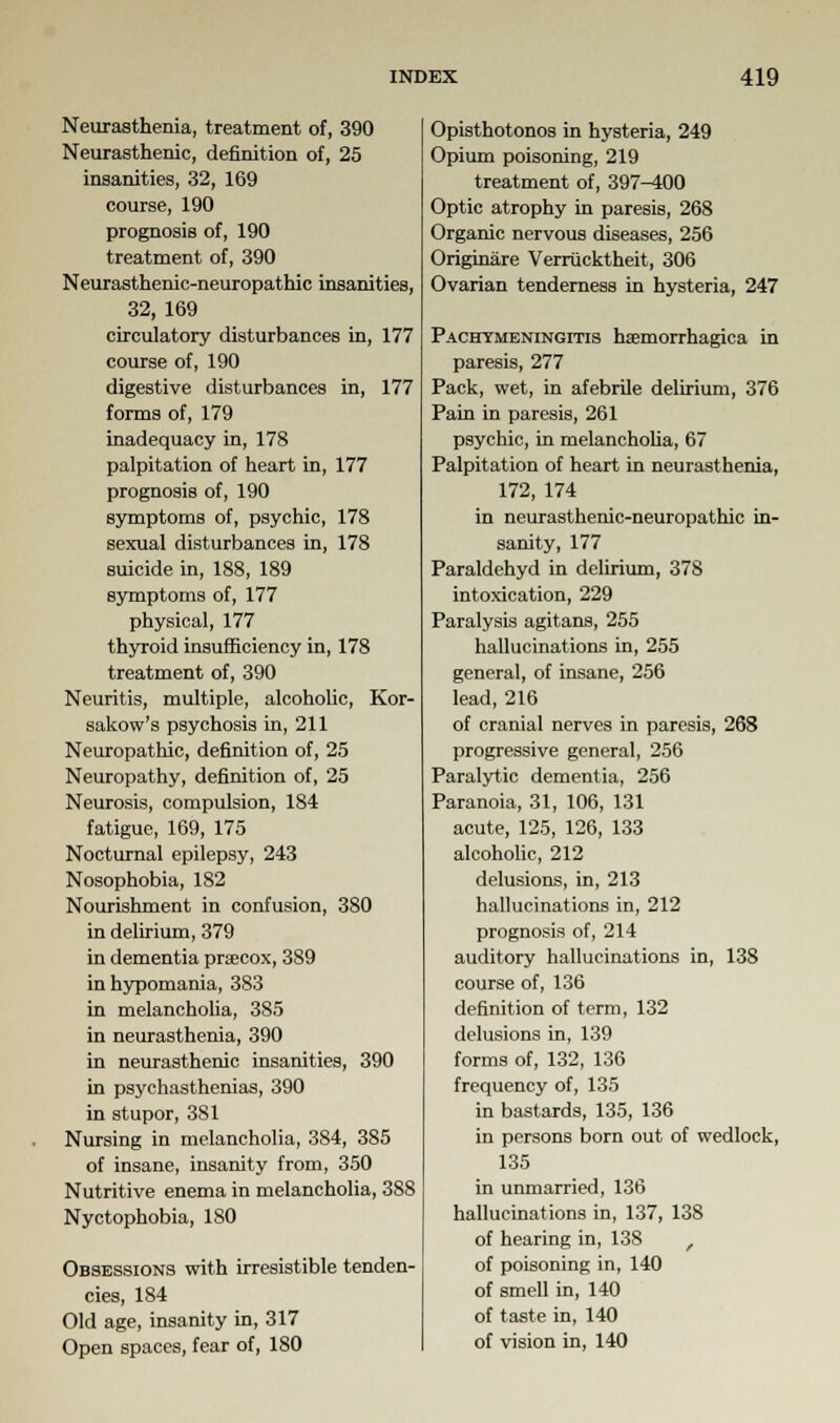 Neurasthenia, treatment of, 390 Neurasthenic, definition of, 25 insanities, 32, 169 course, 190 prognosis of, 190 treatment of, 390 Neurasthenic-neuropathic insanities, 32, 169 circulatory disturbances in, 177 course of, 190 digestive disturbances in, 177 forms of, 179 inadequacy in, 178 palpitation of heart in, 177 prognosis of, 190 symptoms of, psychic, 178 sexual disturbances in, 178 suicide in, 188, 189 symptoms of, 177 physical, 177 thyroid insufficiency in, 178 treatment of, 390 Neuritis, multiple, alcoholic, Kor- sakow's psychosis in, 211 Neuropathic, definition of, 25 Neuropathy, definition of, 25 Neurosis, compulsion, 184 fatigue, 169, 175 Nocturnal epilepsy, 243 Nosophobia, 182 Nourishment in confusion, 380 in delirium, 379 in dementia precox, 389 in hypomania, 383 in melancholia, 385 in neurasthenia, 390 in neurasthenic insanities, 390 in psychasthenias, 390 in stupor, 381 Nursing in melancholia, 384, 385 of insane, insanity from, 350 Nutritive enema in melancholia, 388 Nyctophobia, ISO Obsessions with irresistible tenden- cies, 184 Old age, insanity in, 317 Open spaces, fear of, 180 Opisthotonos in hysteria, 249 Opium poisoning, 219 treatment of, 397^00 Optic atrophy in paresis, 268 Organic nervous diseases, 256 Originare Verriicktheit, 306 Ovarian tenderness in hysteria, 247 Pachymeningitis haemorrhagica in paresis, 277 Pack, wet, in afebrile delirium, 376 Pain in paresis, 261 psychic, in melancholia, 67 Palpitation of heart in neurasthenia, 172, 174 in neurasthenic-neuropathic in- sanity, 177 Paraldehyd in delirium, 378 intoxication, 229 Paralysis agitans, 255 hallucinations in, 255 general, of insane, 256 lead, 216 of cranial nerves in paresis, 268 progressive general, 256 Paralytic dementia, 256 Paranoia, 31, 106, 131 acute, 125, 126, 133 alcoholic, 212 delusions, in, 213 hallucinations in, 212 prognosis of, 214 auditory hallucinations in, 138 course of, 136 definition of term, 132 delusions in, 139 forms of, 132, 136 frequency of, 135 in bastards, 135, 136 in persons born out of wedlock, 135 in unmarried, 136 hallucinations in, 137, 138 of hearing in, 138 r of poisoning in, 140 of smell in, 140 of taste in, 140 of vision in, 140