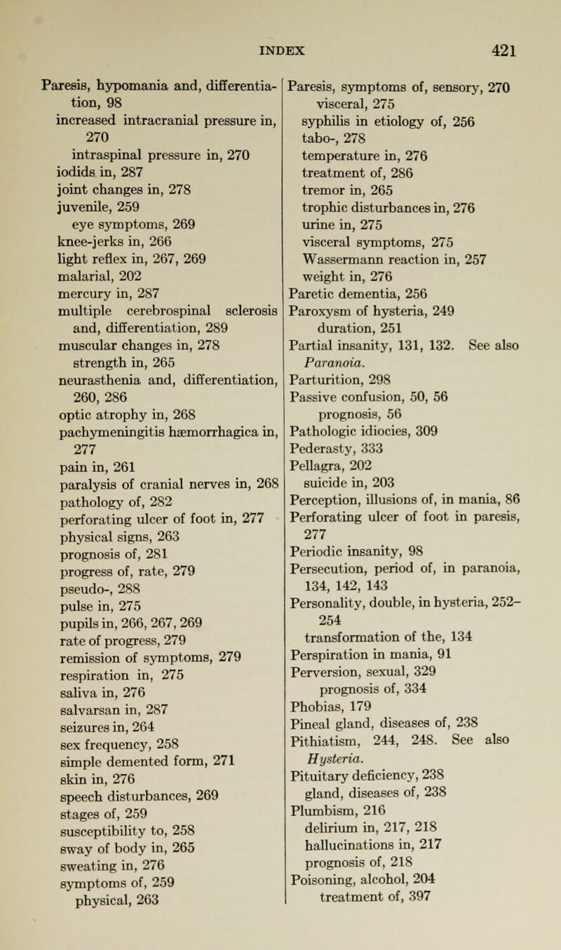 Paresis, hypomania and, differentia- tion, 98 increased intracranial pressure in, 270 intraspinal pressure in, 270 iodids in, 287 joint changes in, 278 juvenile, 259 eye symptoms, 269 knee-jerks in, 266 light reflex in, 267, 269 malarial, 202 mercury in, 287 multiple cerebrospinal sclerosis and, differentiation, 289 muscular changes in, 278 strength in, 265 neurasthenia and, differentiation, 260, 286 optic atrophy in, 268 pachymeningitis hemorrhagica in, 277 pain in, 261 paralysis of cranial nerves in, 268 pathology of, 282 perforating ulcer of foot in, 277 physical signs, 263 prognosis of, 281 progress of, rate, 279 pseudo-, 288 pulse in, 275 pupils in, 266, 267, 269 rate of progress, 279 remission of symptoms, 279 respiration in, 275 saliva in, 276 salvarsan in, 287 seizures in, 264 sex frequency, 258 simple demented form, 271 skin in, 276 speech disturbances, 269 stages of, 259 susceptibility to, 258 sway of body in, 265 sweating in, 276 symptoms of, 259 physical, 263 Paresis, symptoms of, sensory, 270 visceral, 275 syphilis in etiology of, 256 tabo-, 278 temperature in, 276 treatment of, 286 tremor in, 265 trophic disturbances in, 276 urine in, 275 visceral symptoms, 275 Wassermann reaction in, 257 weight in, 276 Paretic dementia, 256 Paroxysm of hysteria, 249 duration, 251 Partial insanity, 131, 132. See also Paranoia. Parturition, 298 Passive confusion, 50, 56 prognosis, 56 Pathologic idiocies, 309 Pederasty, 333 Pellagra, 202 suicide in, 203 Perception, illusions of, in mania, 86 Perforating ulcer of foot in paresis, 277 Periodic insanity, 98 Persecution, period of, in paranoia, 134, 142, 143 Personality, double, in hysteria, 252- 254 transformation of the, 134 Perspiration in mania, 91 Perversion, sexual, 329 prognosis of, 334 Phobias, 179 Pineal gland, diseases of, 238 Pithiatism, 244, 248. See also Hysteria. Pituitary deficiency, 238 gland, diseases of, 238 Plumbism, 216 delirium in, 217, 218 hallucinations in, 217 prognosis of, 218 Poisoning, alcohol, 204 treatment of, 397