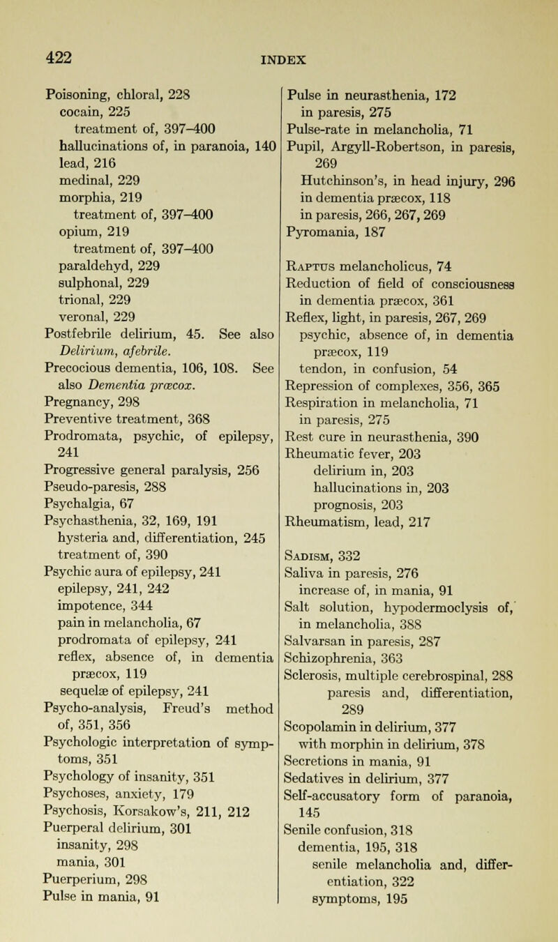 Poisoning, chloral, 228 cocain, 225 treatment of, 397-400 hallucinations of, in paranoia, 140 lead, 216 medinal, 229 morphia, 219 treatment of, 397-400 opium, 219 treatment of, 397^00 paraldehyd, 229 sulphonal, 229 trional, 229 veronal, 229 Postfebrile delirium, 45. See also Delirium, afebrile. Precocious dementia, 106, 108. See also Dementia proecox. Pregnancy, 298 Preventive treatment, 368 Prodromata, psychic, of epilepsy, 241 Progressive general paralysis, 256 Pseudo-paresis, 288 Psychalgia, 67 Psychasthenia, 32, 169, 191 hysteria and, differentiation, 245 treatment of, 390 Psychic aura of epilepsy, 241 epilepsy, 241, 242 impotence, 344 pain in melancholia, 67 prodromata of epilepsy, 241 reflex, absence of, in dementia praecox, 119 sequelae of epilepsy, 241 Psycho-analysis, Freud's method of, 351, 356 Psychologic interpretation of symp- toms, 351 Psychology of insanity, 351 Psychoses, anxiety, 179 Psychosis, Korsakow's, 211, 212 Puerperal delirium, 301 insanity, 298 mania, 301 Puerperium, 298 Pulse in mania, 91 Pulse in neurasthenia, 172 in paresis, 275 Pulse-rate in melancholia, 71 Pupil, Argyll-Robertson, in paresis, 269 Hutchinson's, in head injury, 296 in dementia prsecox, 118 in paresis, 266, 267,269 Pyromania, 187 Raptus melancholicus, 74 Reduction of field of consciousness in dementia praecox, 361 Reflex, light, in paresis, 267, 269 psychic, absence of, in dementia praecox, 119 tendon, in confusion, 54 Repression of complexes, 356, 365 Respiration in melancholia, 71 in paresis, 275 Rest cure in neurasthenia, 390 Rheumatic fever, 203 delirium in, 203 hallucinations in, 203 prognosis, 203 Rheumatism, lead, 217 Sadism, 332 Saliva in paresis, 276 increase of, in mania, 91 Salt solution, hypodermoclysis of, in melancholia, 388 Salvarsan in paresis, 287 Schizophrenia, 363 Sclerosis, multiple cerebrospinal, 288 paresis and, differentiation, 289 Scopolamin in delirium, 377 with morphin in delirium, 378 Secretions in mania, 91 Sedatives in delirium, 377 Self-accusatory form of paranoia, 145 Senile confusion, 318 dementia, 195, 318 senile melancholia and, differ- entiation, 322 symptoms, 195