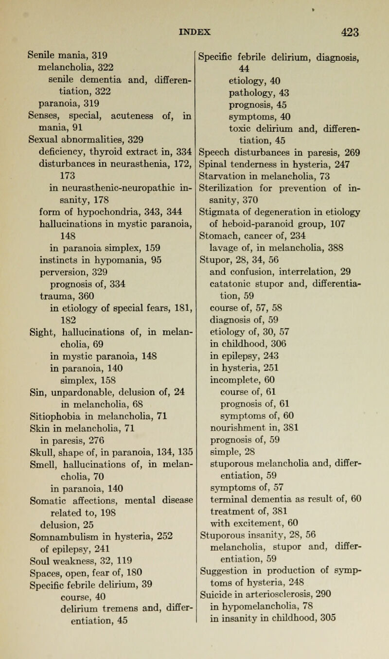 Senile mania, 319 melancholia, 322 senile dementia and, differen- tiation, 322 paranoia, 319 Senses, special, acuteness of, in mania, 91 Sexual abnormalities, 329 deficiency, thyroid extract in, 334 disturbances in neurasthenia, 172, 173 in neurasthenic-neuropathic in- sanity, 178 form of hypochondria, 343, 344 hallucinations in mystic paranoia, 148 in paranoia simplex, 159 instincts in hypomania, 95 perversion, 329 prognosis of, 334 trauma, 360 in etiology of special fears, 181, 182 Sight, hallucinations of, in melan- cholia, 69 in mystic paranoia, 148 in paranoia, 140 simplex, 158 Sin, unpardonable, delusion of, 24 in melancholia, 68 Sitiophobia in melancholia, 71 Skin in melancholia, 71 in paresis, 276 Skull, shape of, in paranoia, 134, 135 Smell, hallucinations of, in melan- cholia, 70 in paranoia, 140 Somatic affections, mental disease related to, 198 delusion, 25 Somnambulism in hysteria, 252 of epilepsy, 241 Soul weakness, 32, 119 Spaces, open, fear of, 180 Specific febrile delirium, 39 course, 40 delirium tremens and, differ- entiation, 45 Specific febrile delirium, diagnosis, 44 etiology, 40 pathology, 43 prognosis, 45 symptoms, 40 toxic delirium and, differen- tiation, 45 Speech disturbances in paresis, 269 Spinal tenderness in hysteria, 247 Starvation in melancholia, 73 Sterilization for prevention of in- sanity, 370 Stigmata of degeneration in etiology of heboid-paranoid group, 107 Stomach, cancer of, 234 lavage of, in melancholia, 388 Stupor, 28, 34, 56 and confusion, interrelation, 29 catatonic stupor and, differentia- tion, 59 course of, 57, 58 diagnosis of, 59 etiology of, 30, 57 in childhood, 306 in epilepsy, 243 in hysteria, 251 incomplete, 60 course of, 61 prognosis of, 61 symptoms of, 60 nourishment in, 381 prognosis of, 59 simple, 28 stuporous melancholia and, differ- entiation, 59 symptoms of, 57 terminal dementia as result of, 60 treatment of, 381 with excitement, 60 Stuporous insanity, 28, 56 melancholia, stupor and, differ- entiation, 59 Suggestion in production of symp- toms of hysteria, 248 Suicide in arteriosclerosis, 290 in hypomelancholia, 78 in insanity in childhood, 305