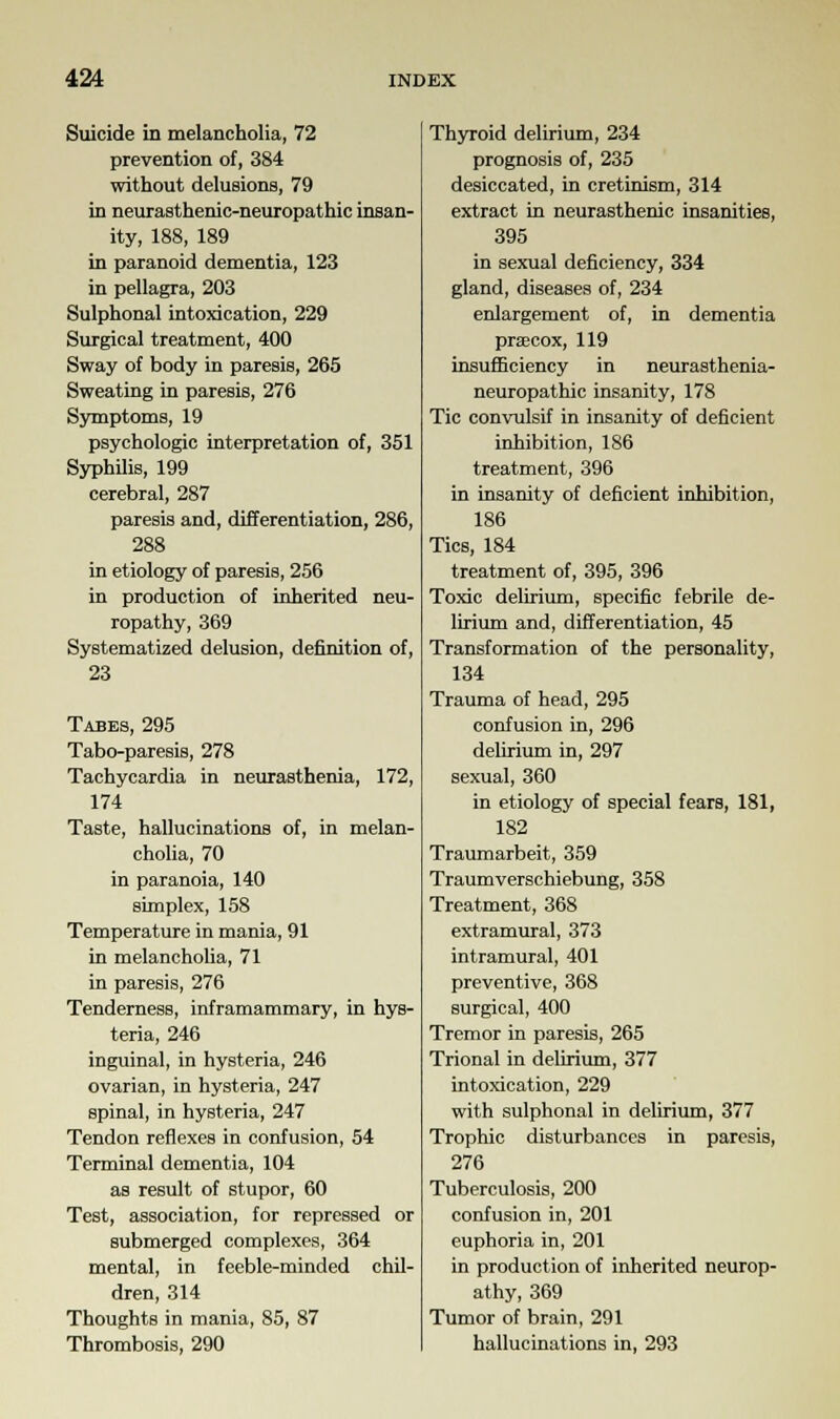 Suicide in melancholia, 72 prevention of, 384 without delusions, 79 in neurasthenic-neuropathic insan- ity, 188, 189 in paranoid dementia, 123 in pellagra, 203 Sulphonal intoxication, 229 Surgical treatment, 400 Sway of body in paresis, 265 Sweating in paresis, 276 Symptoms, 19 psychologic interpretation of, 351 Syphilis, 199 cerebral, 287 paresis and, differentiation, 286, 288 in etiology of paresis, 256 in production of inherited neu- ropathy, 369 Systematized delusion, definition of, 23 Tabes, 295 Tabo-paresis, 278 Tachycardia in neurasthenia, 172, 174 Taste, hallucinations of, in melan- cholia, 70 in paranoia, 140 simplex, 158 Temperature in mania, 91 in melancholia, 71 in paresis, 276 Tenderness, inframammary, in hys- teria, 246 inguinal, in hysteria, 246 ovarian, in hysteria, 247 spinal, in hysteria, 247 Tendon reflexes in confusion, 54 Terminal dementia, 104 as result of stupor, 60 Test, association, for repressed or submerged complexes, 364 mental, in feeble-minded chil- dren, 314 Thoughts in mania, 85, 87 Thrombosis, 290 Thyroid delirium, 234 prognosis of, 235 desiccated, in cretinism, 314 extract in neurasthenic insanities, 395 in sexual deficiency, 334 gland, diseases of, 234 enlargement of, in dementia praecox, 119 insufficiency in neurasthenia- neuropathic insanity, 178 Tic convulsif in insanity of deficient inhibition, 186 treatment, 396 in insanity of deficient inhibition, 186 Tics, 184 treatment of, 395, 396 Toxic delirium, specific febrile de- lirium and, differentiation, 45 Transformation of the personality, 134 Trauma of head, 295 confusion in, 296 delirium in, 297 sexual, 360 in etiology of special fears, 181, 182 Traumarbeit, 359 Traumverschiebung, 358 Treatment, 368 extramural, 373 intramural, 401 preventive, 368 surgical, 400 Tremor in paresis, 265 Trional in delirium, 377 intoxication, 229 with sulphonal in delirium, 377 Trophic disturbances in paresis, 276 Tuberculosis, 200 confusion in, 201 euphoria in, 201 in production of inherited neurop- athy, 369 Tumor of brain, 291 hallucinations in, 293