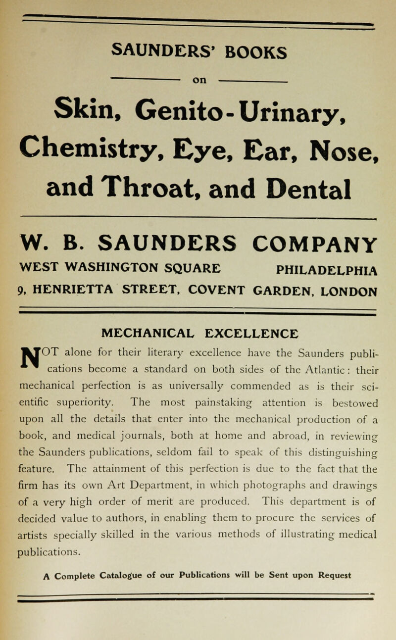 SAUNDERS' BOOKS on Skin, Genito- Urinary, Chemistry, Eye, Ear, Nose, and Throat, and Dental W. B. SAUNDERS COMPANY WEST WASHINGTON SQUARE PHILADELPHIA 9, HENRIETTA STREET, COVENT GARDEN. LONDON MECHANICAL EXCELLENCE JkTOT alone for their literary excellence have the Saunders publi- * ^ cations become a standard on both sides of the Atlantic: their mechanical perfection is as universally commended as is their sci- entific superiority. The most painstaking attention is bestowed upon all the details that enter into the mechanical production of a book, and medical journals, both at home and abroad, in reviewing the Saunders publications, seldom fail to speak of this distinguishing feature. The attainment of this perfection is due to the fact that the firm has its own Art Department, in which photographs and drawings of a very high order of merit are produced. This department is of decided value to authors, in enabling them to procure the services of artists specially skilled in the various methods of illustrating medical publications. A Complete Catalogue of our Publications will be Sent upon Request