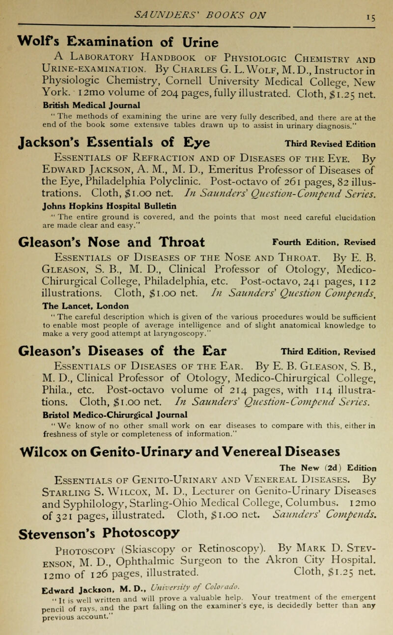 Wolfs examination of Urine A Laboratory Handbook of Physiologic Chemistry and Urine-examination. By Charles G. L. Wolf, M. D., Instructor in Physiologic Chemistry, Cornell University Medical College, New York. 12mo volume of 204 pages, fully illustrated. Cloth, $1.25 net. British Medical Journal  The methods of examining the urine are very fully described, and there are at the end of the book some extensive tables drawn up to assist in urinary diagnosis. Jackson's Essentials of Eye Third Revised Edition Essentials of Refraction and of Diseases of the Eye. By Edward Jackson, A. M., M. D., Emeritus Professor of Diseases of the Eye, Philadelphia Polyclinic. Post-octavo of 261 pages, 82 illus- trations. Cloth, #1.00 net. In Saunders' Question-Compend Series. Johns Hopkins Hospital Bulletin  The entire ground is covered, and the points that most need careful elucidation are made clear and easy. Gleason's Nose and Throat Fourth Edition, Revised Essentials of Diseases of the Nose and Throat. By E. B. Gleason, S. B., M. D., Clinical Professor of Otology, Medico- Chirurgical College, Philadelphia, etc. Post-octavo, 241 pages, 112 illustrations. Cloth, $1.00 net. In Saunders' Question Compends, The Lancet, London  The careful description which is given of the various procedures would be sufficient to enable most people of average intelligence and of slight anatomical knowledge to make a very good attempt at laryngoscopy. Gleason's Diseases of the Ear Third Edition, Revised Essentials of Diseases of the Ear. By E. B. Gleason, S. B., M. D., Clinical Professor of Otology, Medico-Chirurgical College, Phila., etc. Post-octavo volume of 214 pages, with 114 illustra- tions. Cloth, $ 1.00 net. In Saunders' Question- Compend Series. Bristol Medico-Chirurgical Journal We know of no other small work on ear diseases to compare with this, either in freshness of style or completeness of information. Wilcox on Genito-Urinary and Venereal Diseases The New (2d) Edition Essentials of Genito-Urinary and Venereal Diseases. By Starling S. Wilcox, M. D., Lecturer on Genito-Urinary Diseases and Syphilology, Starling-Ohio Medical College, Columbus. i2mo of 321 pages, illustrated. Cloth, $1.00 net. Saunders' Compends. Stevenson's Photoscopy Photoscopy (Skiascopy or Retinoscopy). By Mark D. Stev- enson, M. D., Ophthalmic Surgeon to the Akron City Hospital. l2mo'of 126 pages, illustrated. Cloth, $1.25 net. Edward Jackson, M. D., University of Colorado.  It is well written and will prove a valuable help. Your treatment of the emergent pencil of rays, and the part falling on the examiner's eye, is decidedly better than any previous account.