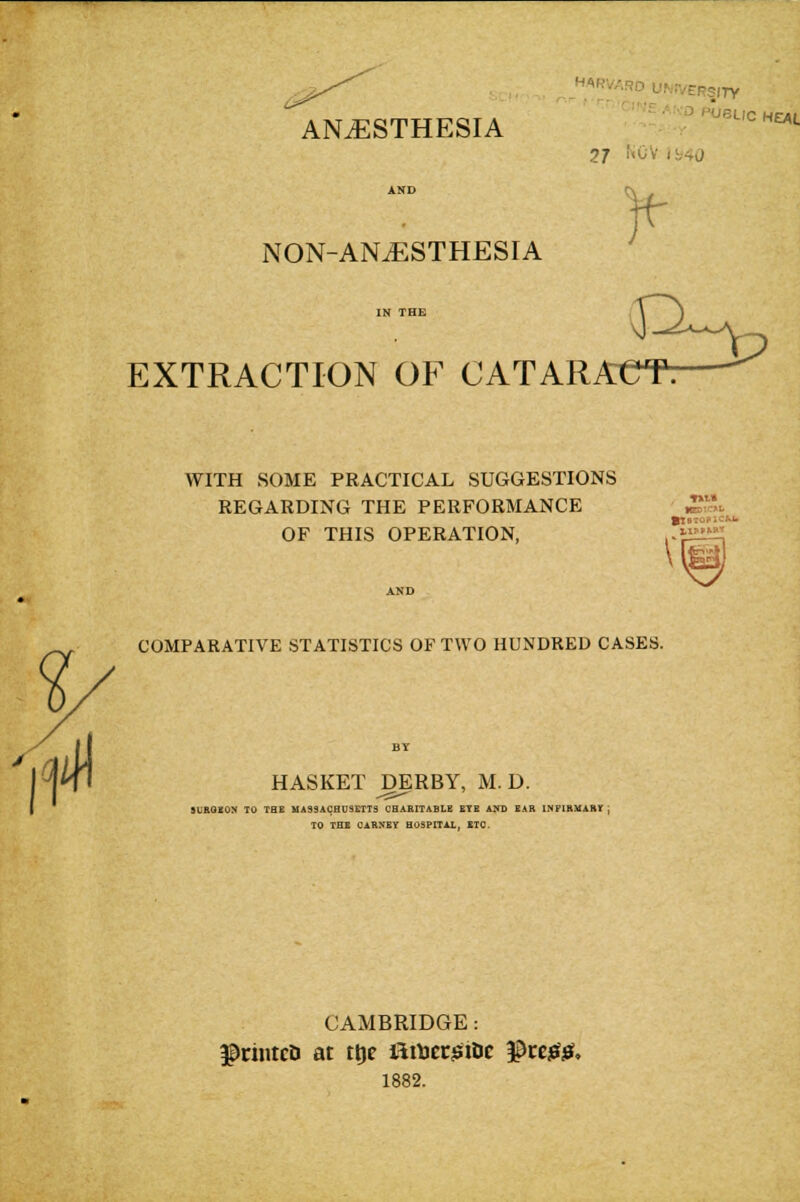 HARVARD UNIVERSITY ■■' ■' ^ '5LIC HEAL ANAESTHESIA NON-ANiESTHESIA EXTRACTION OP^ CATARACT: WITH SOME PRACTICAL SUGGESTIONS REGARDING THE PERFORMANCE '^^, OF THIS OPERATION, fjiili^' COMPARATIVE STATISTICS OF TWO HUNDRED CASES. HASKET DERBY, M. D. SL'HOKOX TO THE MASSACHUSETTS CHARITABLE ETE A^D EAR INFIHMAHY ) TO THE CARNEY HOSPITAL, ETC. CAMBRIDGE: ^riiitcD at ttjc firtjcc^inc ^tt00, 1882.