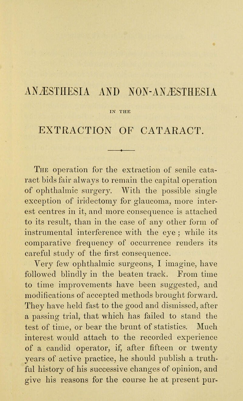 ANJ^ISTHESIA AND NON-Ai\iESTHESIA EXTRACTION OF CATARACT. The operation for the extraction of senile cata- ract bids fair always to remain the capital operation of ophthalmic surgery. AVith the possible single exception of iridectomy for glaucoma, more inter- est centres in it, and more consequence is attached to its result, than in the case of any other form of instrumental interference with the eye ; while its comparative frequency of occurrence renders its careful study of the first consequence. Very few ophthalmic surgeons, I imagine, have followed blindl}^ in the beaten track. From time to time improvements have been suggested, and modifications of accepted methods brought forward. They have held fast to the good and dismissed, after a passing trial, that which has failed to stand the test of time, or bear the brunt of statistics. Much interest would attach to the recorded experience of a candid operator, if, after fifteen or twenty years of active practice, he should publish a truth- ful history of his successive changes of opinion, and give his reasons for the course he at present pur-