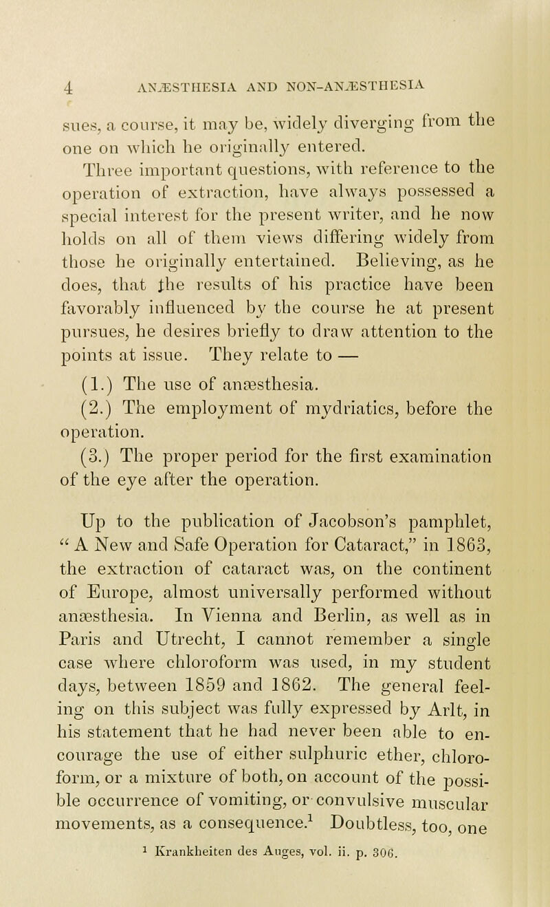 sues, a course, it may be, widely diverging from the one on which he originally entered. Three important questions, with reference to the operation of extraction, have always possessed a special interest for the present writer, and he now holds on all of them views difFeiing widely from those he originally entertained. Believing, as he does, that Jhe results of his practice have been ftivorably influenced by the course he at present pursues, he desires briefly to draw attention to the points at issue. They relate to — (1.) The use of antesthesia. (2.) The emjDloyment of mydriatics, before the operation. (3.) The proper period for the first examination of the eye after the operation. Up to the publication of Jacobson's pamphlet,  A New and Safe Operation for Cataract, in 1863, the extraction of cataract was, on the continent of Europe, almost univei'sally performed without ana3sthesia. In Vienna and Berlin, as well as in Paris and Utrecht, I cannot remember a single case where chloroform was used, in my student days, between 1859 and 1862. The general feel- ing on this subject was fully expressed by Arlt, in his statement that he had never been able to en- courage the use of either sulphuric ether, chloro- form, or a mixture of both, on account of the joossi- ble occurrence of vomiting, or convulsive muscular movements, as a consequence.^ Doubtless, too one 1 Krankheiten des Aiiges, vol. ii. p. 306.