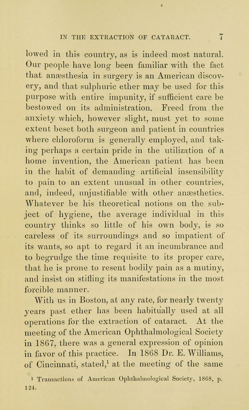 lowed in this country, as is indeed most natural. Our people have long been familiar with the fact that ansesthesia in surgery is an American discov- ery, and that sulphuric ether may be used for this pui'pose with entire impunity, if sufl&cient care be bestowed on its administration. Freed from the anxiety which, however slight, must yet to some extent beset both surgeon and patient in countries where chloroform is generally employed, and tak- ing perhaps n. certain pride in the utilization of a home invention, the American patient has been in the habit of demanding artificial insensibility to pain to an extent unusual in other countries, and, indeed, unjustifiable with other anasstlietics. Whatever be his theoretical notions on the sub- ject of hygiene, the average individual in this country thinks so little of his own body, is so careless of its surroundings and so impatient of its wants, so apt to regard it an incumbrance and to begrudge the time requisite to its proper care, that he is prone to resent bodily pain as a mutiny, and insist on stifling its manifestations in the most forcible manner. With us in Boston, at any rate, for nearly twenty years past ether has been habitually used at all operations for the extraction of cataract. At the meeting of the Anierican Ophthalmological Society in 1867, there was a general expression of opinion in favor of this practice. In 1868 Dr. E. Williams, of Cincinnati, stated,^ at the meeting of the same 1 Transactions of American Oplithalniological Society, 1868, p. 124.