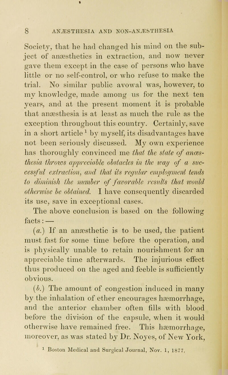 Society, that he had changed his mind on the sub- ject of anaesthetics in extraction, and now never gave them except in the case of persons who have little or no self-control, or who refuse to make the trial. No similar public avowal was, however, to my knowledge, made among us for the next ten years, and at the present moment it is probable that anaesthesia is at least as much the rule as the exception throughout this country. Certainly, save in a short article ^ by myself, its disadvantages have not been seriously discussed. My own experience has thoroughly convinced me that the state of anms- thesia throws appreciahle ol)stacles in the loaij of a suc- cessful extraction, and that its regular emploi/ment tends to diminish the mmiber of favorable results that would otherivise lie obtained. I have consequently discarded its use, save in exceptional cases. The above conclusion is based on the following facts: — («.) If an antesthetic is to be used, the patient must fast for some time before the operation, and is physically unable to retain nourishment for an appreciable time afterwards. The injurious effect thus jjroduced on the aged and feeble is sufficiently obvious. {b.) The amount of congestion induced in many by the inhalation of ether encourages haemorrhage, and the anterior chamber often fills with blood before the division of the capsule, when it would otherwise have remained free. This hcemorrhage, moreover, as was stated by Dr. Noyes, of New York, ^ Boston Medical and Surgical Journal, Nov. 1, 1877.