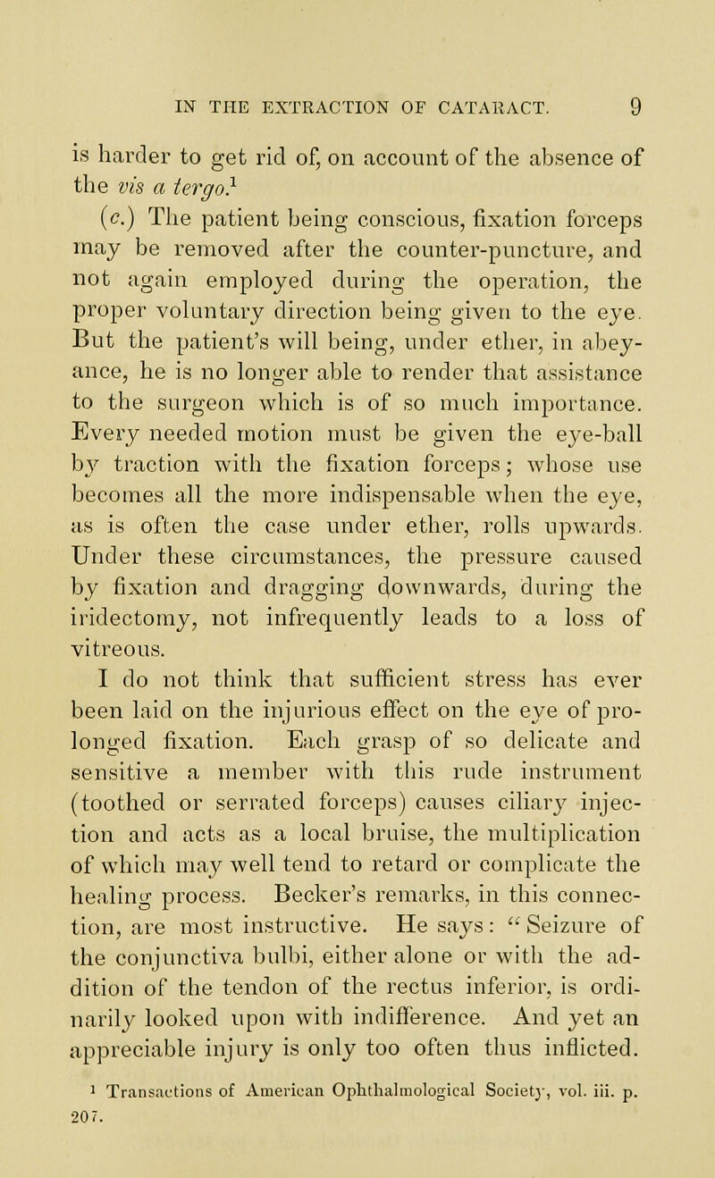 IS harder to get rid of, on account of the absence of the vis a tergo} (c.) The patient being conscious, fixation forceps may be removed after the counter-puncture, and not again employed during the operation, the proper voluntary direction being given to the eye. But the patient's will being, under ether, in abey- ance, he is no longer able to render that assistance to the surgeon which is of so much importance. Every needed motion must be given the eye-ball \)y traction with the fixation forceps; whose use becomes all the more indispensable when the eye, as is often the case under ether, rolls upwards. Under these circumstances, the pressure caused by fixation and dragging downwards, during the iridectomy, not infrequently leads to a loss of vitreous. I do not think that suflficieiit stress has ever been laid on the injurious effect on the eye of pro- longed fixation. Each grasp of so delicate and sensitive a member with this rude instrument (toothed or serrated forceps) causes ciliary injec- tion and acts as a local bruise, the multiplication of which may well tend to retard or complicate the healing process. Becker's remarks, in this connec- tion, are most instructive. He says :  Seizure of the conjunctiva bulbi, either alone or with the ad- dition of the tendon of the rectus inferior, is ordi- narily looked upon with indifference. And yet an appreciable injury is only too often thus inflicted. ' Transactions of American Oplithalmological Societ}-, vol. iii. p. 207.