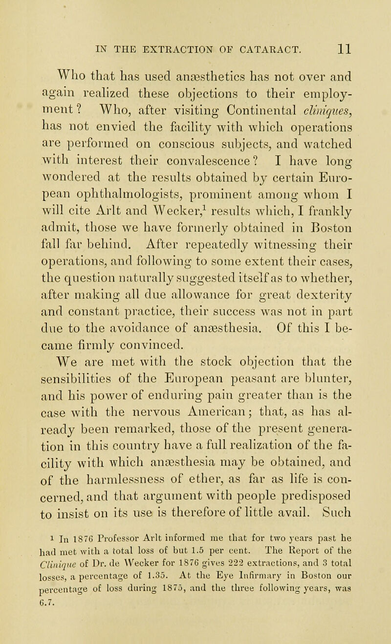 Who that has used ansesthetics has not over and again realized these objections to their employ- ment ? Who, after visiting Continental cliniques, has not envied the facility with which operations are performed on conscious subjects, and watched with interest their convalescence ? I have long wondered at the results obtained by certain Euro- pean ophthalmologists, prominent among whom I will cite Arlt and Wecker,^ results which, I frankly admit, those we have forinerlj' obtained in Boston fall fiir behind. After repeatedly witnessing their operations, and following to some extent their cases, the question naturally suggested itself as to whether, after making all due allowance for great dexterity and constant practice, their success was not in part due to the avoidance of anaesthesia. Of this I be- came firmly convinced. We are met with the stock objection that the sensibilities of the European peasant are blunter, and his power of enduring pain greater than is the case with the nervous American; that, as has al- ready been remarked, those of the present genera- tion in this country have a full realization of the fa- cility with which ancesthesia may be obtained, and of the harmlessness of ether, as far as life is co^l- cerned, and that argument with people predisposed to insist on its use is therefore of little avail. Such 1 In 1876 Professor Arlt informed me that for two years past he had met with a total loss of but 1.5 per cent. The Report of the CUniqne of Dr. de \Vecker for 1876 gives 22-2 extractions, and 3 total losses, a percentage of 1.35. At the Eye Infirmary in Boston our percentage of loss during 1875, and the three following years, was 6.7.