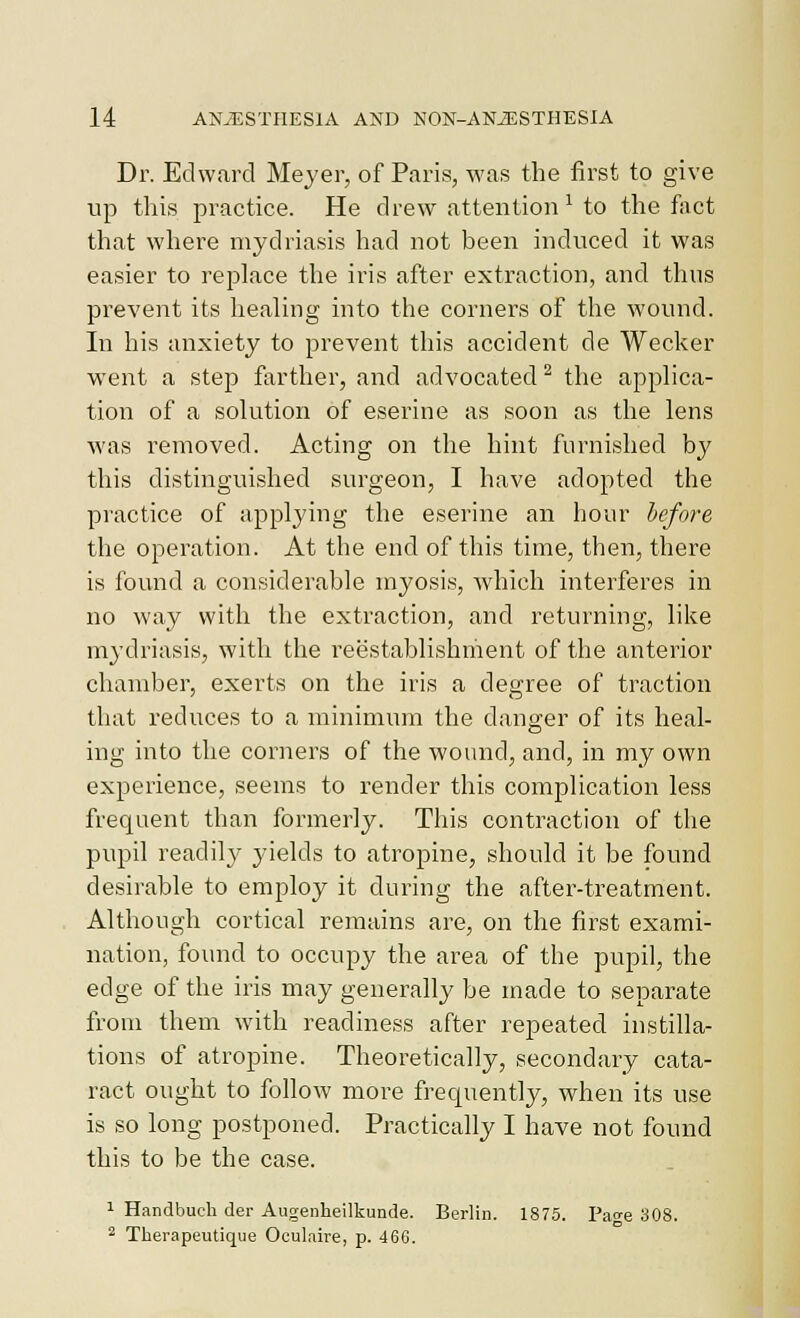 Dr. Edward Meyer, of Paris, was the first to give up this practice. He drew attention^ to the fact that where mydriasis had not been induced it was easier to replace the iris after extraction, and thus prevent its healing into the corners of the wound. In his anxiety to prevent this accident de Wecker went a step farther, and advocated ^ the applica- tion of a solution of eserine as soon as the lens was removed. Acting on the hint furnished by this distinguished surgeon, I have adopted the practice of applying the eserine an hour before the operation. At the end of this time, then, there is found a considerable myosis, which interferes in no way with the extraction, and returning, lilce mydriasis, with the reestablishriient of the anterior chamber, exerts on the iris a degree of traction that reduces to a minimum the danger of its heal- ing into the corners of the wound, and, in my own experience, seems to render this complication less frequent than formerly. This contraction of the pupil readil}^ yields to atropine, should it be found desirable to employ it during the after-treatment. Although cortical remains are, on the first exami- nation, found to occupy the area of the pupil, the edge of the iris may generally be made to separate from them with readiness after repeated instilla- tions of atropine. Theoretically, secondary cata- ract ought to follow more frequently, when its use is so long postponed. Practically I have not found this to be the case. 1 Handbuch der Augenheilkunde. Berlin. 1875. Page 308. 2 Therapeutique Oculaire, p. 46G.