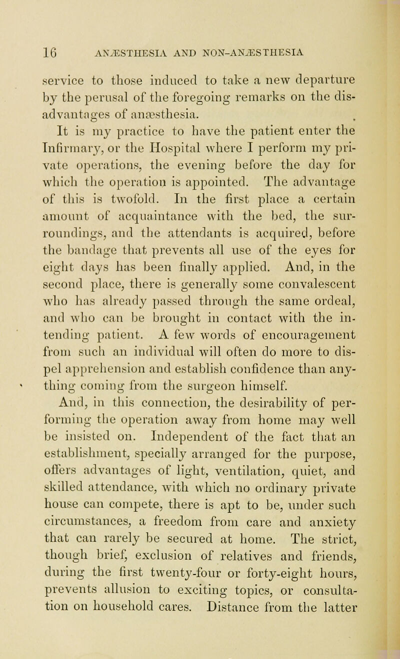 service to those induced to take a new departure by the perusal of the foregoing remarks on the dis- advantages of ana?sthesia. It is my practice to have the patient enter the Infirmary, or the Hospital where I perform my pri- vate operations, the evening before the day for which the operation is appointed. The advantage of this is twofold. In the first place a certain amount of acquaintance with the bed, the sur-- roundings, and the attendants is acquired, before the bandage that prevents all use of the eyes for eight days has been finallj^ applied. And, in the second place, there is generally some convalescent who has already passed through the same ordeal, and who can be brought in contact with the in- tending patient. A few words of encouragement from such an individual will often do more to dis- pel apprehension and establish confidence than any- thing coming from the surgeon himself And, in this connection, the desirability of per- forming the operation away from home may well be insisted on. Independent of the fact tiiat an establishment, specially arranged for the purpose, offers advantages of light, ventilation, quiet, and skilled attendance, with which no ordinary private house can compete, there is apt to be, under such circumstances, a freedom from care and anxiety that can rarely be secured at home. The strict, though brief, exclusion of relatives and friends, during the first twenty-four or forty-eight hours, prevents allusion to exciting topics, or consulta- tion on household cares. Distance from the latter