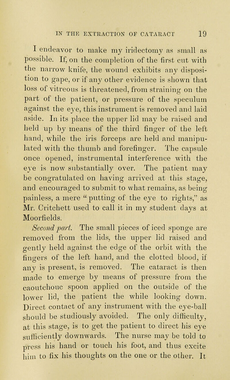 I endeavor to make my iridectomy as small as possible. If, on the completion of the first cut with the narrow knife, the wound exhibits any disposi- tion to gape, or if any other evidence is shown that loss of vitreous is threatened, from straining on the part of the patient, or pressure of the speculum against the eye, this instrument is removed and laid aside. In its place the upper lid may be raised and held up by means of the third finger of the left hand, while the iris forceps are held and manipu- lated with the thumb and forefinger. The capsule once opened, instrumental interference with the eye is now substantially over. The patient may be congratulated on havino- arrived at this stay:e, and encouraged to submit to what remains, as being painless, a mere  putting of the eye to rights, as Mr. Critchett used to call it in my student days at Moorfields. Second part. The small pieces of iced sponge are removed from the lids, the upper lid raised and gently held against the edge of the orbit with the fiuirers of the left hand, and the clotted blood, if any is present, is removed. The cataract is then made to emerge by means of pressure from the caoutchouc spoon applied on the outside of the lower lid, the patient the while looking down. Direct contact of any instrument with the eye-ball should be studiously avoided. The only difficulty, at this stage, is to get the patient to direct his eye sufficiently downwards. The nurse may be told to press his hand or touch his foot, and thus excite him to fix his thoughts on the one or the other. It