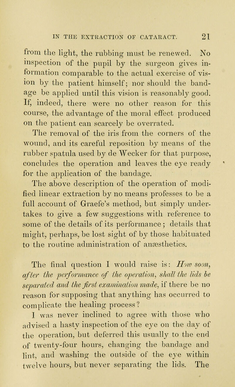 from the light, the rubbing must be renewed. No inspection of the pupil by the surgeon gives in- formation comparable to the actual exercise of vis- ion by the patient himself; nor should the band- age be applied until this vision is reasonably good. If, indeed, there were no other reason for this course, the advantage of the moral effect produced on the patient can scarcely be overrated. The removal of the iris from the corners of the wound, and its careful reposition by means of the rubber spatula used by de Wecker for that purjDOse, concludes the operation and leaves the eye ready for the application of the bandage. The above description of the operation of modi- fied linear extraction by no means professes to be a full account of Graefe's method, but simply under- takes to give a few suggestions with reference to some of the details of its performance; details that might, perhaps, be lost sight of by those habituated to the routine administration of aufesthetics. The final question I would raise is: H'tw soon, after the performance of the operation, slcall the tids be separated and the first examination made, if there be no reason for supposing that anything has occurred to complicate the healing process? I was never inclined to agree with those who advised a hasty inspection of the eye on the day of the operation, but deferred this usually to the end of twenty-four hours, changing the bandage and lint, and washing the outside of the eye within twelve hours, but never separating the lids. The