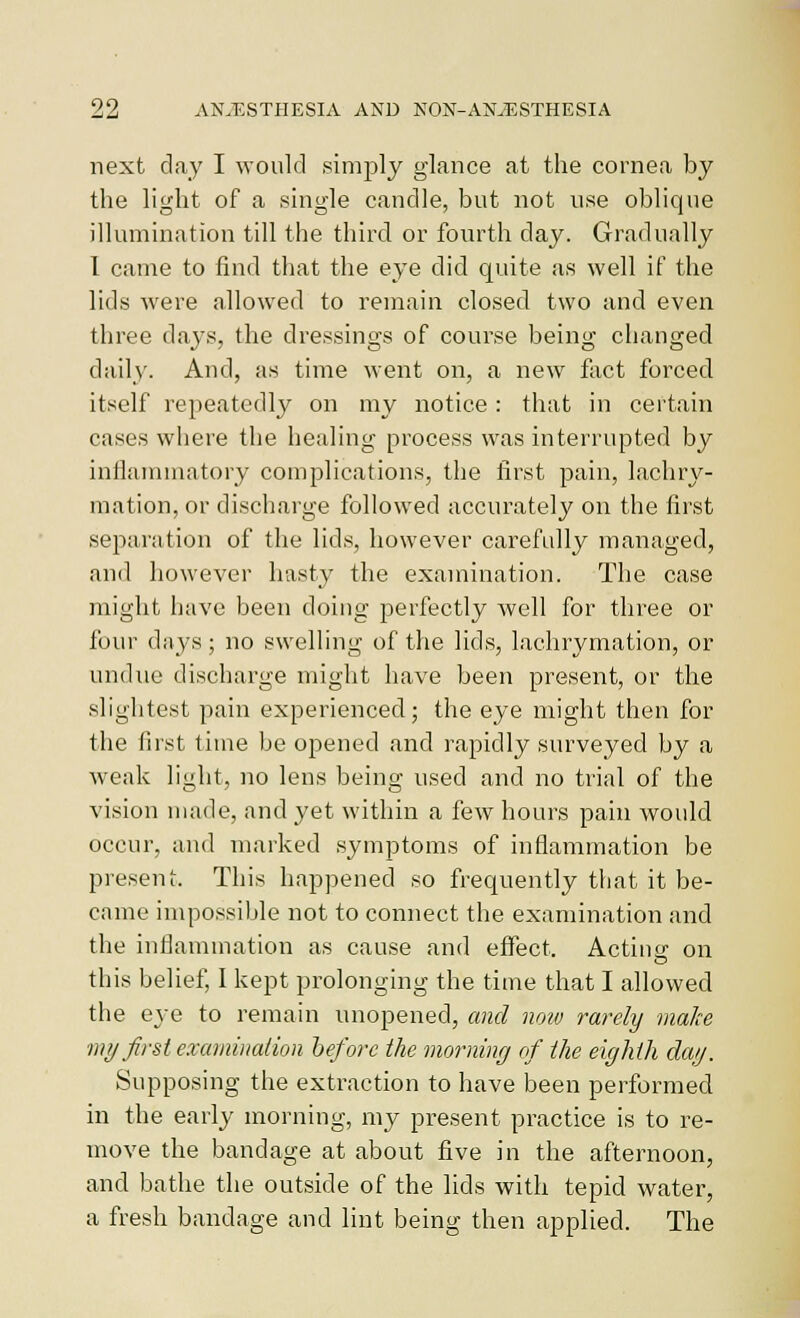 next day I would simjjly glance at the cornea by the light of a single candle, but not use oblique illumination till the third or fourth day. Gradually I came to find that the eye did quite as well if the lids were allowed to remain closed two and even three days, the dressings of course being changed daily. And, as time went on, a new fact forced itself repeatedly on my notice: that in certain cases where the healing process was interrupted by inflammatory complications, the first pain, lachry- mation, or discharge followed accurately on the first separation of the lids, however carefully managed, and however hasty the examination. The case might have been doing perfectly well for three or four days; no swelling of the lids, lachrymation, or undue discharge might have been present, or the slightest pain experienced; the eye might then for the first time be opened and rapidly surveyed by a weak light, no lens being used and no trial of the vision made, and yet within a few hours paui would occur, and marked syuiptoms of inflammation be present. This happened so frequently that it be- came impossible not to connect the examination and the inflammation as cause and effect. Actiug- on this belief, I kept prolonging the time that I allowed the eye to remain unopened, and now rarely make my first examination before the morning of the eighth dag. Supposing the extraction to have been performed in the early morning, my present practice is to re- move the bandage at about five in the afternoon, and bathe the outside of the lids with tepid water, a fresh bandage and lint being then applied. The