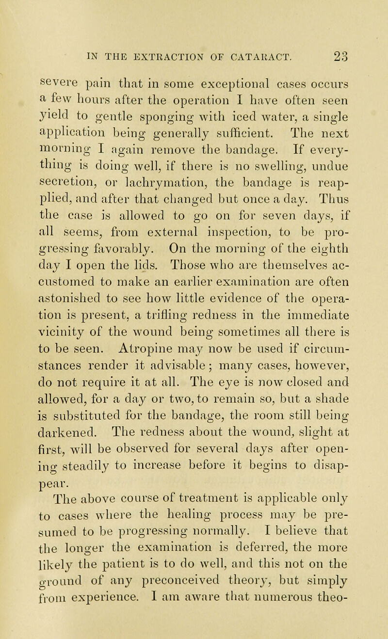 severe pain that in some exceptional cases occurs a few hours after the operation I have often seen yield to gentle sponging with iced water, a single application being generally sufficient. The next morning I again remove the bandage. If every- thing is doing well, if there is no swelling, undue secretion, or lachrymation, the bandage is reap- plied, and after that changed but once a day. Thus the case is allowed to go on for seven days, if all seems, from external inspection, to be pro- gressing favorably. On the morning of the eighth day I open the lids. Those who are themselves ac- customed to make an earlier examination are often astonished to see how little evidence of the o|)era- tion is present, a trifling redness in the immediate vicinity of the wound being sometimes all there is to be seen. Atropine may now be used if circum- stances render it advisable; many cases, however, do not require it at all. The eye is now closed and allowed, for a day or two, to remain so, but a shade is substituted for the bandage, the room still being darkened. The redness about the wound, slight at first, will be observed for several days after open- ing steadily to increase before it begins to disap- pear. The above course of treatment is applicable only to cases where the healing process may be pre- sumed to be progressing normally. I believe that the longer the examination is deferred, the more likely the patient is to do well, and this not on the o-round of any preconceived theory, but simply from experience. I am aware that numerous theo-