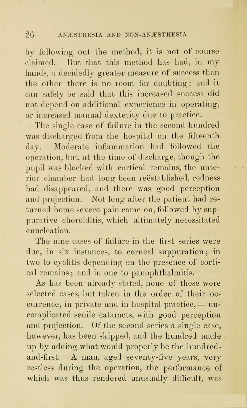 by following out the method, it is not of course claimed. But that this method has had, in my hands, a decidedly greater measure of success than the other there is no room for doubting; and it can safely be said that this increased success did not depend on additional experience in operating, or increased manual dexterity due to practice. The single case of fiiilure in the second hundred was discharged from the hospital on the fifteenth day. Moderate inflammation had followed the operation, but, at the time of discharge, though the pupil was blocked with cortical remains, the ante- rior chamber had long been reestablished, redness had disappeared, and there was good perception and projection. Not long after the patient had re- turned home severe pain came on, followed bj' sup- purative choroiditis, which ultimately necessitated enucleation. The nine cases of fixilure in the first series were due, in six instances, to corneal suppuration; in two to cyclitis depending on the presence of corti- cal remains; and in one to panophthalmitis. As has been alreadj' stated, none of these were selected cases, but taken in the order of their oc- currence, in private and in hospital practice, — un- complicated senile cataracts, with good perception and projection. Of the second series a single case, however, has been skipped, and the hundred made up by adding what would properly be the hundred- and-first. A man, aged seventy-five years, very restless during the operation, the performance of which was thus rendered unusually difficult, was