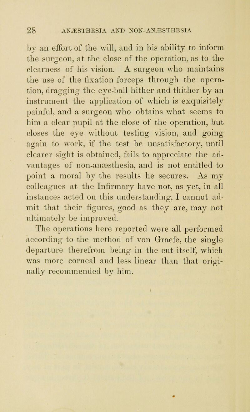 by an effort of the will, and in his ability to inform the surgeon, at the close of the operation, as to the clearness of his vision. A surgeon who maintains the use of the fixation forceps through the opera- tion, dragging the eye-ball hither and thither by an instrument the application of which is exquisitely painful, and a surgeon who obtains what seems to him a clear pupil at the close of the operation, but closes the eye without testing vision, and going again to work, if the test be unsatisfactory, until clearer sight is obtained, foils to appreciate the ad- vantages of non-ana\sthesia, and is not entitled to point a moral by the results he secures. As my colleagues at the Infirmary have not, as yet, in all instances acted on this understanding, I cannot ad- mit that their figures, good as they are, may not ultimatel}' be improved. The operations here reported were all performed according to the method of von Graefe, the single departure therefrom being in the cut itself, which was more corneal and less linear than that origi- nally recommended by him.