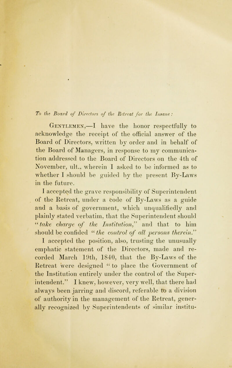 To the Board of Directors of the Retreat for the Insane : Gentlemen,—I have the honor respectfully to acknowledge the receipt of the official answer of the Board of Directors, written by order and in behalf of the Board of Managers, in response to my communica- tion addressed to the Board of Directors on the 4th of November, ult., wherein 1 asked to be informed as to whether I should be guided by the present By-Laws in the future. I accepted the grave responsibility of Superintendent of the Retreat, under a Code of By-Laws as a guide and a basis of government, which unqualifiedly and plainly stated verbatim, that the Superintendent should  take charge of the Institution, and that to him should be confided  the control of all persons therein.' 1 accepted the position, also, trusting the unusually emphatic statement of the Directors, made and re- corded March 19th, 1840, that the By-Laws of the Retreat were designed  to place the Government of the Institution entirely under the control of the Super- intendent. I knew, however, very well, that there had always been jarring and discord, referable to a division of authority in the management of the Retreat, gener- ally recognized by Superintendents of similar institu-