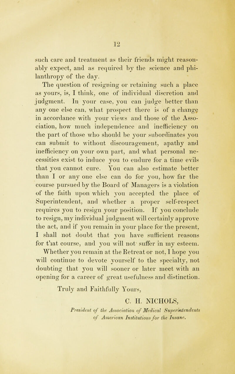 such care and treatment as their friends might reason- ably expect, and as required by the science and phi- lanthropy of the day. The question of resigning or retaining such a place as yours, is, I think, one of individual discretion and judgment. In your case, you can judge better than any one else can, what prospect there is of a change in accordance with your views and those of the Asso- ciation, how much independence and inefficiency on the part of those who should be your subordinates you can submit to without discouragement, apathy and inefficiency on your own part, and what personal ne- cessities exist to induce you to endure for a time evils that you cannot cure. You can also estimate better than I or any one else can do for you, how far the course pursued by the Board of Managers is a violation of the faith upon which you accepted the place of Superintendent, and whether a proper self-respect requires you to resign your position. If you conclude to resign, my individual judgment will certainly approve the act, and if you remain in your place for the present, I shall not doubt that you have sufficient reasons for that course, and you will not suffer in my esteem. Whether you remain at the Eetreat or not, I hope you will continue to devote yourself to the specialty, not doubting that you will sooner or later meet with an opening for a career of great usefulness and distinction. Truly and Faithfully Yours, C H. NICHOLS, President of the Association of Medical Superintendents of American Institutions for the Insane.