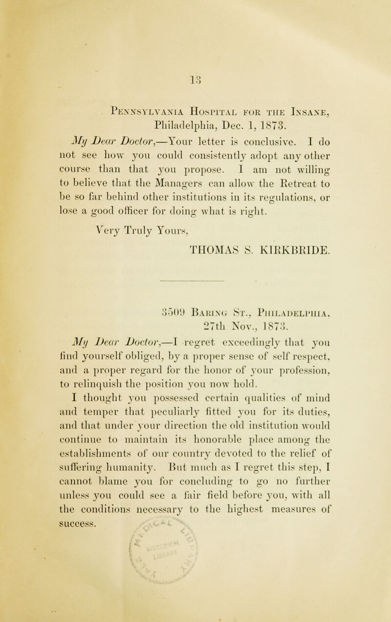 Pennsylvania Hospital foe the Insane, Philadelphia, Dec. 1, 1873. My Dear Doctor,—Your letter is conclusive. I do not see how you could consistently adopt any other course than that you propose. 1 am not willing to believe that the Managers can allow the Retreat to be so far behind other institutions in its regulations, or lose a good officer for doing what is right. Very Truly Yours THOMAS S. KIRKBKIDE. 3509 Baring St., Philadelphia, 27th Nov., 1873. My Dear Doctor,—I regret exceedingly that you find yourself obliged, by a proper sense of self respect, and a proper regard for the honor of your profession, to relinquish the position you now hold. I thought you possessed certain qualities of mind and temper that peculiarly fitted you for its duties, and that under your direction the old institution would ■J continue to maintain its honorable place among the establishments of our country devoted to the relief of suffering humanity. Hut much as I regret this step, I cannot blame you for concluding to go no further unless you could see a fair field before you, with all the conditions necessary to the highest measures of success.