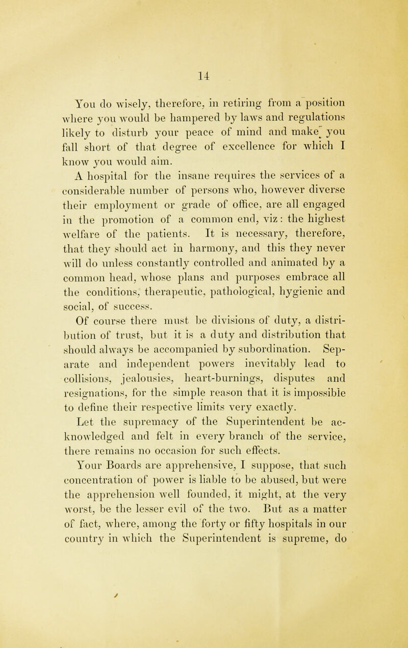 You do wisely, therefore, in retiring from a position where you would he hampered by laws and regulations likely to disturb your peace of mind and make_ you fall short of that degree of excellence for which 1 know you would aim. A hospital for the insane requires the services of a considerable number of persons who, however diverse their employment or grade of office, are all engaged in the promotion of a common end, viz : the highest welfare of the patients. It is necessary, therefore, that they should act in harmony, and this they never will do unless constantly controlled and animated by a common head, whose plans and purposes embrace all the conditions, therapeutic, pathological, hygienic and social, of success. Of course there must be divisions of duty, a distri- bution of trust, but it is a duty and distribution that should always be accompanied by subordination. Sep- arate and independent powers inevitably lead to collisions, jealousies, heart-burnings, disputes and resignations, for the simple reason that it is impossible to define their respective limits very exactly. Let the supremacy of the Superintendent be ac- knowledged and felt in every branch of the service, there remains no occasion for such effects. Your Boards are apprehensive, I suppose, that such concentration of power is liable to be abused, but were the apprehension well founded, it might, at the very worst, be the lesser evil of the two. But as a matter of fact, where, among the forty or fifty hospitals in our country in which the Superintendent is supreme, do