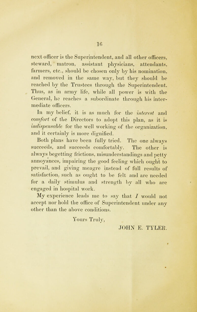 next officer is the Superintendent, and all other officers, steward, matron, assistant physicians, attendants, farmers, etc., should be chosen only by his nomination, and removed in the same way, but they should be reached by the Trustees through the Superintendent. Thus, as in army life, while all power is with the General, he reaches a subordinate through his inter- mediate officers. In my belief, it is as much for the interest and comfort of the Directors to adopt this plan, as it is indispensable for the well working of the organization, and it certainly is more dignified. Both plans have been fully tried. The one always succeeds, and succeeds comfortably. The other is always begetting frictions, misunderstandings and petty annoyances, impairing the good feeling which ought to prevail, and giving meagre instead of full results of satisfaction, such as ought to be felt and are needed for a daily stimulus and strength by all who are engaged in hospital work. My experience leads me to say that / would not accept nor hold the office of Superintendent under any other than the above conditions. Yours Truly, JOHN E. TYLER.