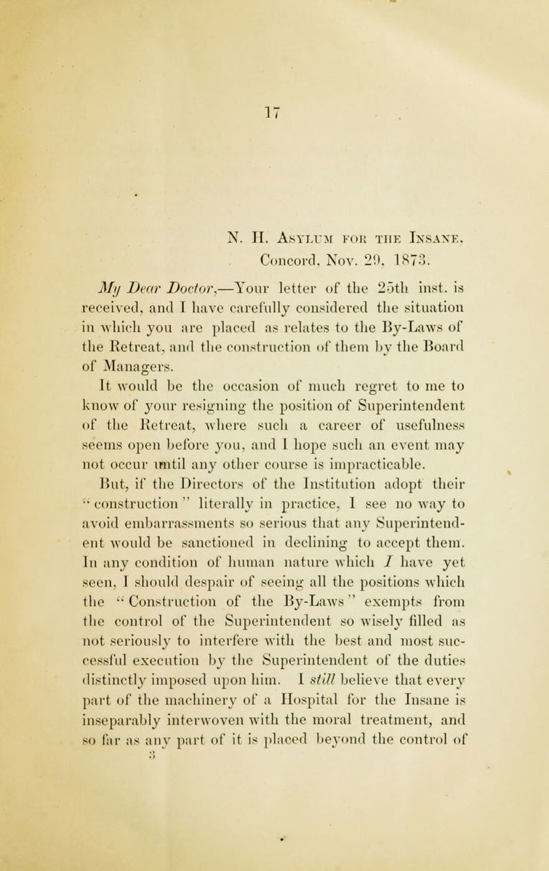 N. II. Asylum for the Insane. Concord, Nov. 20, 1873. Mij Dear Doctor,—Your letter of the 25th inst. is received, and I have carefully considered the situation in which you are placed as relates to the By-Laws of the Retreat, and the construction of them by the Board of Managers. It would be the occasion of much regret to me to know of your resigning the position of Superintendent of the Retreat, where such a career of usefulness seems open before you, and I hope such an event may not occur until any other course is impracticable. But, if the Directors of the Institution adopt their  construction  literally in practice, 1 see no way to avoid embarrassments so serious that any Superintend- ent would be sanctioned in declining to accept them. In any condition of human nature which / have yet seen, I should despair of seeing all the positions which the  Construction of the By-Laws exempts from the control of the Superintendent so wisely filled as not seriously to interfere with the best and most suc- cessful execution by the Superintendent of the duties distinctly imposed upon him. I still believe that every part of the machinery of a Hospital for the Insane is inseparably interwoven with the moral treatment, and so far as any part of it is placed beyond the control of